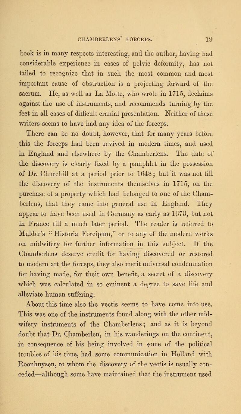 book is in many respects interesting, and the author, having had considerable experience in cases of pelvic deformity, has not failed to recognize that in such the most common and most important cause of obstruction is a projecting forward of the sacrum. He, as well as La ]\Iotte, w^ho wrote in 1715, declaims against the use of instruments, and recommends turning by the feet in all cases of difficult cranial presentation. Neither of these writers seems to have had any idea of the forceps. There can be no doubt, however, that for many years before this the forceps had been revived in modern times, and used in England and elsewhere by the Chamberlens. The date of the discovery is clearly fixed by a pamphlet in the possession of Dr. Churchill at a period prior to 1648; but it was not till the discovery of the instruments themselves in 1715, on the purchase of a property which had belonged to one of the Cham- berlens, that they came into general use in England. They appear to have been used in Germany as early as 1673, but not in France till a much later period. The reader is referred to Mulder's  Historia Forcipum, or to any of the modern works on midwifery for further information in this subject. If the Chamberlens deserve credit for having discovered or restored to modern art the forceps, they also merit universal condemnation for having made, for tlieir own benefit, a secret of a discovery which was calculated in so eminent a degree to save life and alleviate human suiFering. About this time also the vectis seems to have come into use. This was one of the instruments found along with the other mid- wifery instruments of the Chamberlens; and as it is beyond doubt that Dr. Chamberlen, in his wanderings on the continent, in consequence of his being involved in some of the political troubles of his time, had some communication in Holland with Eoonhuysen, to whom the discovery of tlie vectis is usually con- ceded—although some have maintained that the instrument used