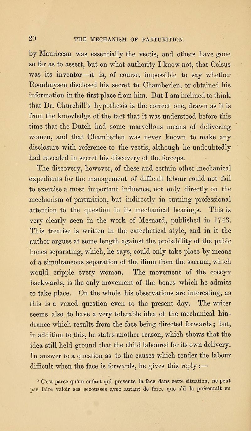 by Mauriceau was essentially the vectis, and others have gone so far as to assert, hut on what authority I know not, that Celsus was its inventor—it is, of course, impossible to say whether Eoonhuysen disclosed his secret to Chamberlen, or obtained his information in the first place from him. Bat I am inclined to think that Dr. Churchill's hypothesis is the correct one, drawn as it is from the knowledge of the fact that it was understood before this time that the Dutch had some marvellous means of delivering women, and that Chamberlen was never known to make any disclosure with reference to the vectis, although he undoubtedly had revealed in secret his discovery of the forceps. The discovery, however, of these and certain other mechanical expedients for the management of difficult labour could not fail to exercise a most important influence, not only directly on the mechanism of parturition, but indirectly in turning professional attention to the question in its mechanical bearings. This is very clearly seen in the work of Mesnard, published in 1743. This treatise is written in the catechetical style, and in it the author argues at some length against the probability of the pubic bones separating, which, he says, could only take place by means of a simultaneous separation of the ilium from the sacrum, which would cripple every woman. The movement of the coccyx backwards, is the only movement of the bones which he admits to take place. On the whole his observations are interesting, as this is a vexed question even to the present day. The writer seems also to have a very tolerable idea of the mechanical hin- drance which results from the face being directed forwards; but, in addition to this, he states another reason, which shows that the idea still held ground that the child laboured for its own delivery. In answer to a question as to the causes which render the labour difficult when the face is forwards, he gives this reply:—  C'est parce qu'un enfant qui presente la face dans cette situation, ne pent pas faire valoir ses secou?ses avec autant cle. force que s'il la presentait en