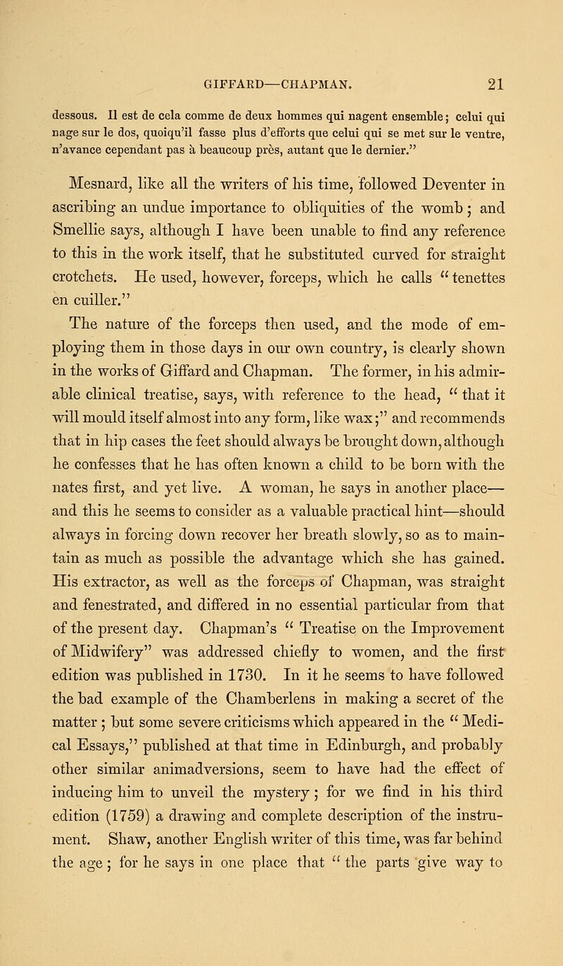 dessous. II est de cela comme de deux hommes qui nagent ensemble; celui qui nage sur le dos, quoiqu'il fasse plus d'efforts que celui qui se met sur le ventre, n'avance cependant pas a beaucoup pres, autant que le dernier. Mesnard, like all the writers of his time, followed Deventer in ascribing an undue importance to obliquities of the womb ; and Smellie says, although I have been unable to find any reference to this in the work itself, that he substituted curved for straight crotchets. He used, however, forceps, which he calls  tenettes en cuiller. The nature of the forceps then used, and the mode of em- ploying them in those days in our own country, is clearly shown in the works of Giffard and Chapman. The former, in his admir- able clinical treatise, says, with reference to the head,  that it will mould itself almost into any form, like wax; and recommends that in hip cases the feet should always be brought down, although he confesses that he has often known a child to be born with the nates first, and yet live. A woman, he says in another place— and this he seems to consider as a valuable practical hint—should always in forcing down recover her breath slowly, so as to main- tain as much as possible the advantage which she has gained. His extractor, as well as the forceps of Chapman, was straight and fenestrated, and differed in no essential particular from that of the present day. Chapman's  Treatise on the Improvement of Midwifery was addressed chiefly to women, and the first edition was published in 1730. In it he seems to have followed the bad example of the Chamberlens in making a secret of the matter ; but some severe criticisms which appeared in the  Medi- cal Essays, published at that time in Edinburgh, and probably other similar animadversions, seem to have had the effect of inducing him to unveil the mystery; for we find in his third edition (1759) a drawing and complete description of the instru- ment. Shaw, another English writer of this time, was far behind the age; for he says in one place that  the parts give way to