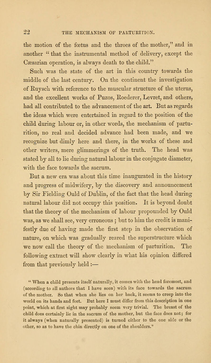 the motion of the foetus and the throes of the mother, and in another  that the instrumental method of delivery, except the Csesarian operation, is always death to the child. Such was the state of the art in this country towards the middle of the last century. On tlie continent the investigation of Euysch with reference to the muscular structure of the uterus, and the excellent works of Puzos, Eoederer, Levret, and others, had all contributed to the advancement of the art. But as regards the ideas which were entertained in regard to the position of the child during labour or, in other words, the mechanism of partu- rition, no real and decided advance had been made, and we recognize but dimly here and there, in the works of these and other writers, mere glimmerings of the truth. The head was stated by all to lie during natural labour in the conjugate diameter, with the face towards the sacrum. But a new era was about this time inaugm-ated in the history and progress of midwifery, by the discovery and announcement by Sir Fielding Quid of Dublin, of the fact that the head during natural labour did not occupy this position. It is beyond doubt that the theory of the mechanism of labour propounded by Ould was, as we shall see, very erroneous ; but to him the credit is mani- festly due of having made the first step in the observation of natm-e, on which was gradually reared the superstructure which we now call the theory of the mechanism of partm-ition. The following extract wiU show clearly in what his opinion differed from that previously held :—  When a child presents itself naturally, it comes with the head foremost, and (according to all authors that I have seen) witli its face towards the sacrum of the mother. So that when she lies on her hack, it seems to creep into the world on its hands and feet. But here I must differ from this description in one point, which at first sight may probably seem very trivial. The breast of the child does certainly lie in the sacrum of the mother, hut the face does not; for it always (when naturally presented) is turned either to the one side or the other, so as to have the chin directly on one of the shoulders.''