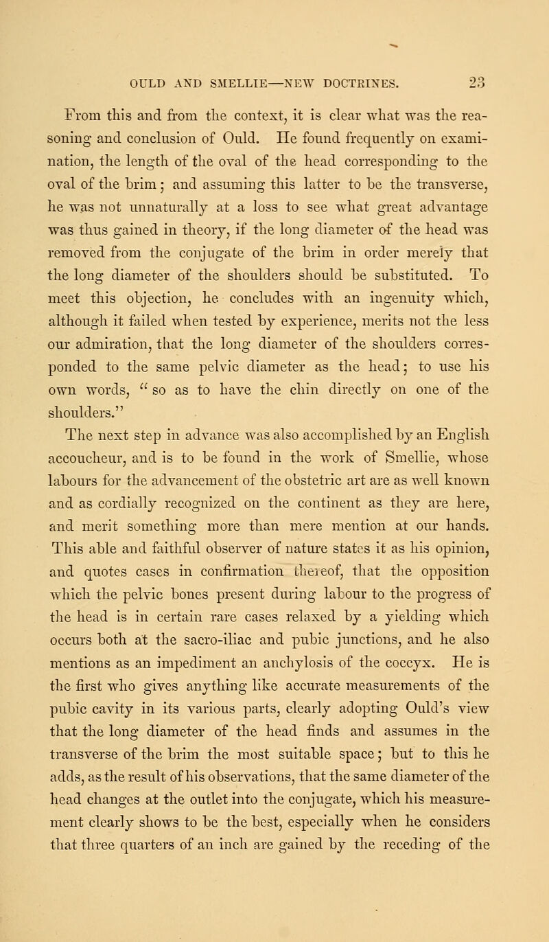 From this and from tlie contest, it is clear what was the rea- soning and conclusion of Ould. He found frequently on exami- nation, the length of the oval of the head corresponding to the oval of the brim ; and assuming this latter to be the transverse, he was not unnaturally at a loss to see what great advantage was thus gained in theory, if the long diameter of the head was removed from the conjugate of the brim in order merely that the long diameter of the shoulders should be substituted. To meet this objection, he concludes with an ingenuity which, although it failed when tested by experience, merits not the less our admiration, that the long diameter of the shoulders corres- ponded to the same pelvic diameter as the head; to use his own words,  so as to have the chin directly on one of the shoulders. The next step in advance was also accomplished by an English accoucheur, and is to be found in the work of Smellie, whose labours for the advancement of the obstetric art are as well known and as cordially recognized on the continent as they are here, and merit something more than mere mention at our hands. This able and faithful observer of nature states it as his opinion, and quotes cases in confirmation theieof, that the opposition which the pelvic bones present during labour to the progress of tlie head is in certain rare cases relaxed by a yielding which occurs both at the sacro-iliac and pubic junctions, and he also mentions as an impediment an anchylosis of the coccyx. He is the first who gives anything like accurate measurements of the pubic cavity in its various parts, clearly adopting Quid's view that the long diameter of the head finds and assumes in the transverse of the brim the most suitable space 5 but to this he adds, as the result of his observations, that the same diameter of the head changes at the outlet into the conjugate, which his measure- ment clearly shows to be the best, especially when he considers that three quarters of an inch are gained by the receding of the