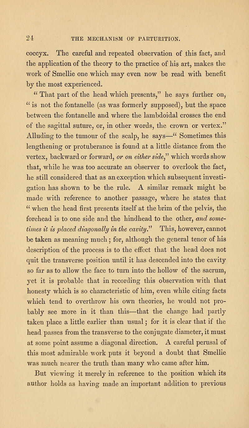 coccyx. The careful and repeated observation of this fact, and the application of the theory to the practice of his art, makes the work of Smellie one which may even now be read with benefit by the most experienced.  That part of the head which presents, he says further on,  is not the fontanelle (as was formerly supposed), but the space between the fontanelle and where the lambdoidal crosses the end of the sagittal suture, or, in other words, the crown or vertex. Alluding to the tumour of the scalp, he says— Sometimes this lengthening or protuberance is found at a little distance from the vertex, backward or forward, or on either side^'' which words show that, while he was too accurate an observer to overlook the fact, he still considered that as an exception which subsequent investi- gation has shown to be the rule. A similar remark might be made with reference to another passage, where he states that  when the head first presents itself at the brim of the pelvis, the forehead is to one side and the hindhead to the other, and some- times it is placed diagonally in the cavityT This, however, cannot be taken as meaning much; for, although the general tenor of his description of the process is to the effect that the head does not quit the transverse position until it has descended into the cavity so far as to allow the face to turn into the hollow of the sacrum, yet it is probable that in recording this observation with that honesty which is so characteristic of him, even while citing facts which tend to overthrow his own theories, he would not pro- bably see more in it than this—that the change had partly taken place a little earlier than usual; for it is clear that if the head passes from the transverse to the conjugate diameter, it must at some point assume a diagonal direction. A careful perusal of this most admirable work puts it beyond a doubt that Smellie was much nearer the truth than many who came after him. But viewing it merely in reference to the position which its author holds as having made an important addition to previous