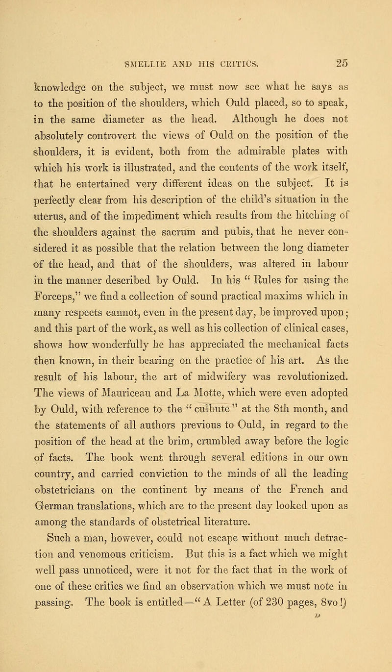 knowledge on the subject, we must now see what he says as to the position of the shoulders, which Ould placed, so to speak, in the same diameter as the head. Although he does not absolutely controvert the views of Ould on the position of the shoulders, it is evident, both from the admirable plates with which his work is illustrated, and the contents of the work itself, that he entertained very different ideas on the subject. It is perfectly clear from his description of the child's situation in the uterus, and of the impediment which results from the hitching of the shoulders against the sacrum and pubis, that he never con- sidered it as possible that the relation between the long diameter of the head, and that of the shoulders, was altered in labour in the manner described by Ould. In his Eules for using the Forceps, we find a collection of sound practical maxims which in many respects cannot, even in the present day, be improved upon • and this part of the work, as well as his collection of clinical cases, shows how wonderfully he has appreciated the mechanical facts then known, in their bearing on the practice of his art. As the result of his labour, the art of midwifery was revolutionized. The views of Mauriceau and La Motte, wdiich were even adopted by Ould, with reference to the culbute at the 8th month, and the statements of all authors previous to €>uld, in regard to the position of the head at the brim, crumbled away before the logic of facts. The book went through several editions in our own country, and carried conviction to the minds of all the leading- obstetricians on the continent by means of the French and German translations, which are to the present day looked upon as among the standards of obstetrical literature. Such a man, however, could not escape without much detrac- tion and venomous criticism. But this is a fact which we might well pass unnoticed, were it not for the fact that in the work of one of these critics we find an observation which we must note in passing. The book is entitled— A Letter (of 230 pages, 8vo!}