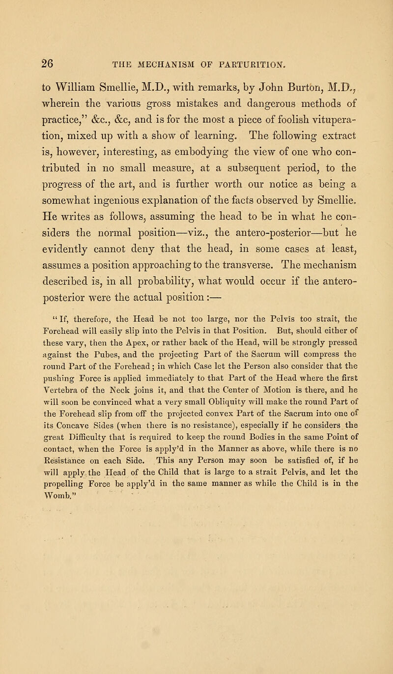 to William Sraellie, M.D., with remarks, by John Bm^ton, M.D,; wherein the various gross mistakes and dangerous methods of practice, &c., &c, and is for the most a piece of foolish vitupera- tion, mixed up with a show of learning. The following extract is, however, interesting, as embodying the view of one who con- tributed in no small measure, at a subsequent period, to the progress of the art, and is further worth our notice as being a somewhat ingenious explanation of the facts observed by Smellie, He writes as follows, assuming the head to be in what he con- siders the normal position—viz., the antero-posterior—but he evidently cannot deny that the head, in some cases at least, assumes a position approaching to the transverse. The mechanism described is, in all probability, what would occur if the antero- posterior were the actual position :—  If, therefore, the Head be not too large, nor the Pelvis too strait, the Forehead will easily slip into the Pelvis in that Position. But, should either of these vary, then the Apex, or rather back of the Head, will be strongly pressed against the Pubes, and the projecting Part of the Sacrum will compress the round Part of the Forehead; in which Case let the Person also consider that the pushing Force is applied immediately to that Part of the Head where the first Vertebra of the Neck joins it, and that the Center of Motion is there, and he will soon be convinced what a very small Obliquity will make the round Part of the Foi-ehead slip from off the projected convex Part of the Sacrum into one of its Concave Sides (when there is no resistance), especially if he considers the great Difficulty that is required to keep the round Bodies in the same Point of contact, when the Force is apply'd in the Manner as above, while there is no Eesistance on each Side. This any Person may soon be satisfied of, if he will apply the Head of the Child that is large to a strait Pelvis, and let the propelling Force be apply'd in the same manner as while the Child is in the Womb. 