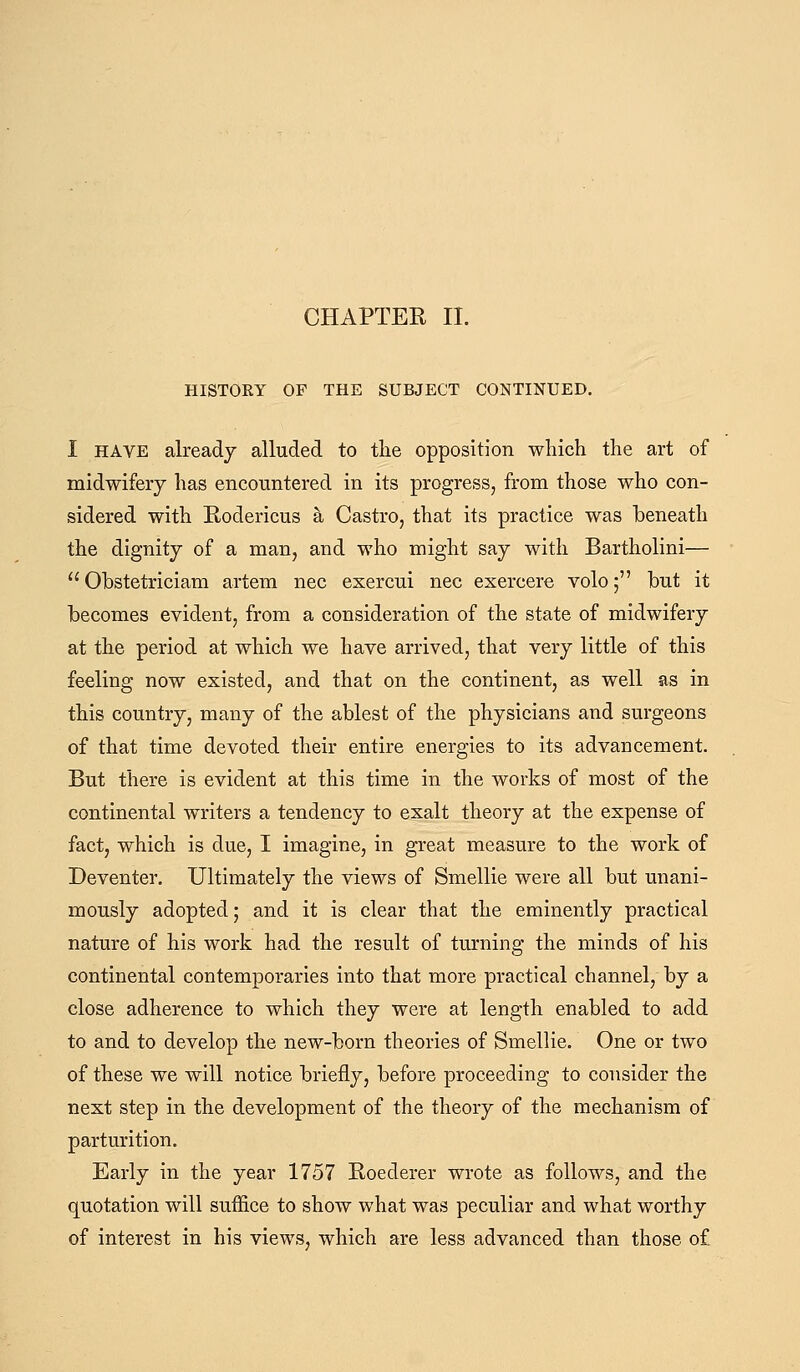 CHAPTEE II. HISTORY OF THE SUBJECT CONTINUED. I HAVE already alluded to the opposition which the art of midwifery has encountered in its progress, from those who con- sidered with Rodericus a Castro, that its practice was beneath the dignity of a man, and who might say with Bartholini— Ohstetriciam artem nee exercui nee exercere volo; but it becomes evident, from a consideration of the state of midwifery at the period at which we have arrived, that very little of this feeling now existed, and that on the continent, as well as in this country, many of the ablest of the physicians and surgeons of that time devoted their entire energies to its advancement. But there is evident at this time in the works of most of the continental writers a tendency to exalt theory at the expense of fact, which is due, I imagine, in great measure to the work of Deventer. Ultimately the views of Smellie were all but unani- mously adopted; and it is clear that the eminently practical nature of his work had the result of turning the minds of his continental contemporaries into that more practical channel, by a close adherence to which they were at length enabled to add to and to develop the new-born theories of Smellie. One or two of these we will notice briefly, before proceeding to consider the next step in the development of the theory of the mechanism of parturition. Early in the year 1757 Roederer wrote as follows, and the quotation will suffice to show what was peculiar and what worthy of interest in his views, which are less advanced than those of