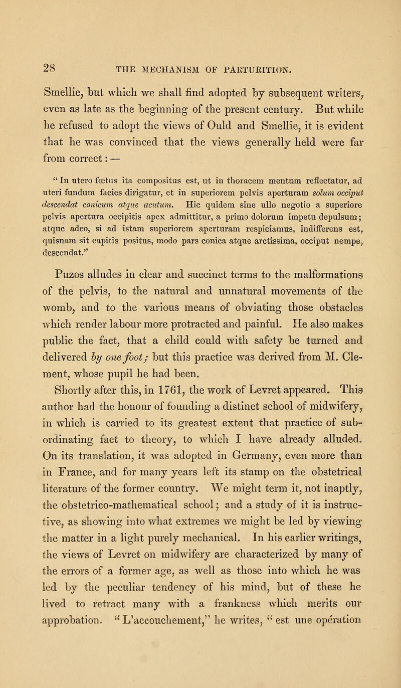 Smellie, but which we shall find adopted by subsequent writers^ even as late as the beginning of the present century. But while he refused to adopt the views of Ould and Smellie, it is evident that he was convinced that the views generally held were far from correct: —  In utero fcetas ita compositus est, ut in thoracem mentum reilectatur, ad uteri fundum facies dirigatur, et in superiorem pelvis aperturam solum occiput descendat conicum atqite acutum. Hie quidem sine uUo negotio a superiore pelvis apertura occipitis apex admittitur, a primo dolorum impetu depulsum; atque adeo, si ad istam superiorem aperturam respiciamus, indifferens est, quisnam sit capitis positus, modo pars conica atque arctissima, occiput nempe, descendat. Puzos alludes in clear and succinct terms to the malformations of the pelvis, to the natural and unnatural movements of the womb, and to the various means of obviating those obstacles which render labour more protracted and painful. He also makes public the fact, that a child could with safety be turned and delivered hy one foot; but this practice was derived from M. Cle- ment, whose pupil he had been. Shortly after this, in 1761, the work of Levret appeared. This author had the honour of founding a distinct school of midwifery, in which is carried to its greatest extent that practice of sub- ordinating fact to theory, to which I have already alluded. On its translation, it was adopted in Germany, even more than in France, and for many years left its stamp on the obstetrical literature of the former country. We might term it, not inaptly, the obstetrico-mathematical school; and a study of it is instruc- tive, as showing into what extremes we might be led by viewing the matter in a light purely mechanical. In his earlier writings, the views of Levret on midwifery are characterized by many of the errors of a former age, as well as those into which he was led by the peculiar tendency of his mind, but of these he lived to retract many with a frankness which merits our approbation.  L'accouchement, he writes, '' est une op(?ration