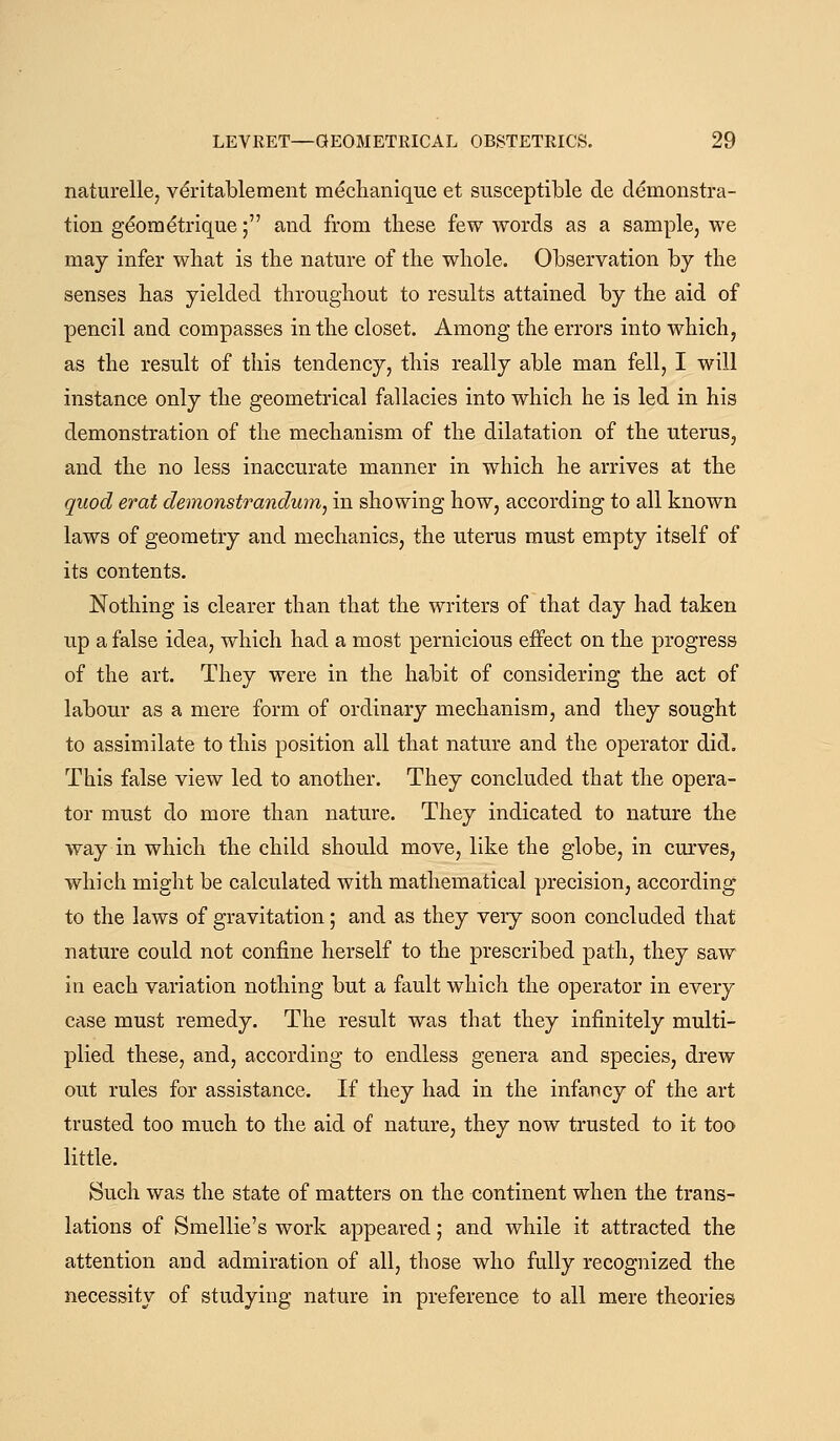 naturelle, v^ritablement mechanique et susceptible de demonstra- tion g^ometrique; and from these few words as a sample, we may infer what is the nature of the whole. Observation by the senses has yielded throughout to results attained by the aid of pencil and compasses in the closet. Among the errors into which, as the result of this tendency, this really able man fell, I will instance only the geometrical fallacies into which he is led in his demonstration of the mechanism of the dilatation of the uterus, and the no less inaccurate manner in which he arrives at the quod erat demonstrandum^ in showing how, according to all known laws of geometry and mechanics, the uterus must empty itself of its contents. Nothing is clearer than that the writers of that day had taken up a false idea, which had a most pernicious effect on the progress of the art. They were in the habit of considering the act of labour as a mere form of ordinary mechanism, and they sought to assimilate to this position all that nature and the operator did. This false view led to another. They concluded that the opera- tor must do more than nature. They indicated to nature the way in which the child should move, like the globe, in cm-ves, which might be calculated with mathematical precision, according to the laws of gravitation; and as they very soon concluded that nature could not confine herself to the prescribed path, they saw in each variation nothing but a fault which the operator in every case must remedy. The result was that they infinitely multi- plied these, and, according to endless genera and species, drew out rules for assistance. If they had in the infancy of the art trusted too much to the aid of nature, they now trusted to it too little. Such was the state of matters on the continent when the trans- lations of Smellie's work appeared; and while it attracted the attention and admiration of all, those who fully recognized the necessity of studying nature in preference to all mere theories