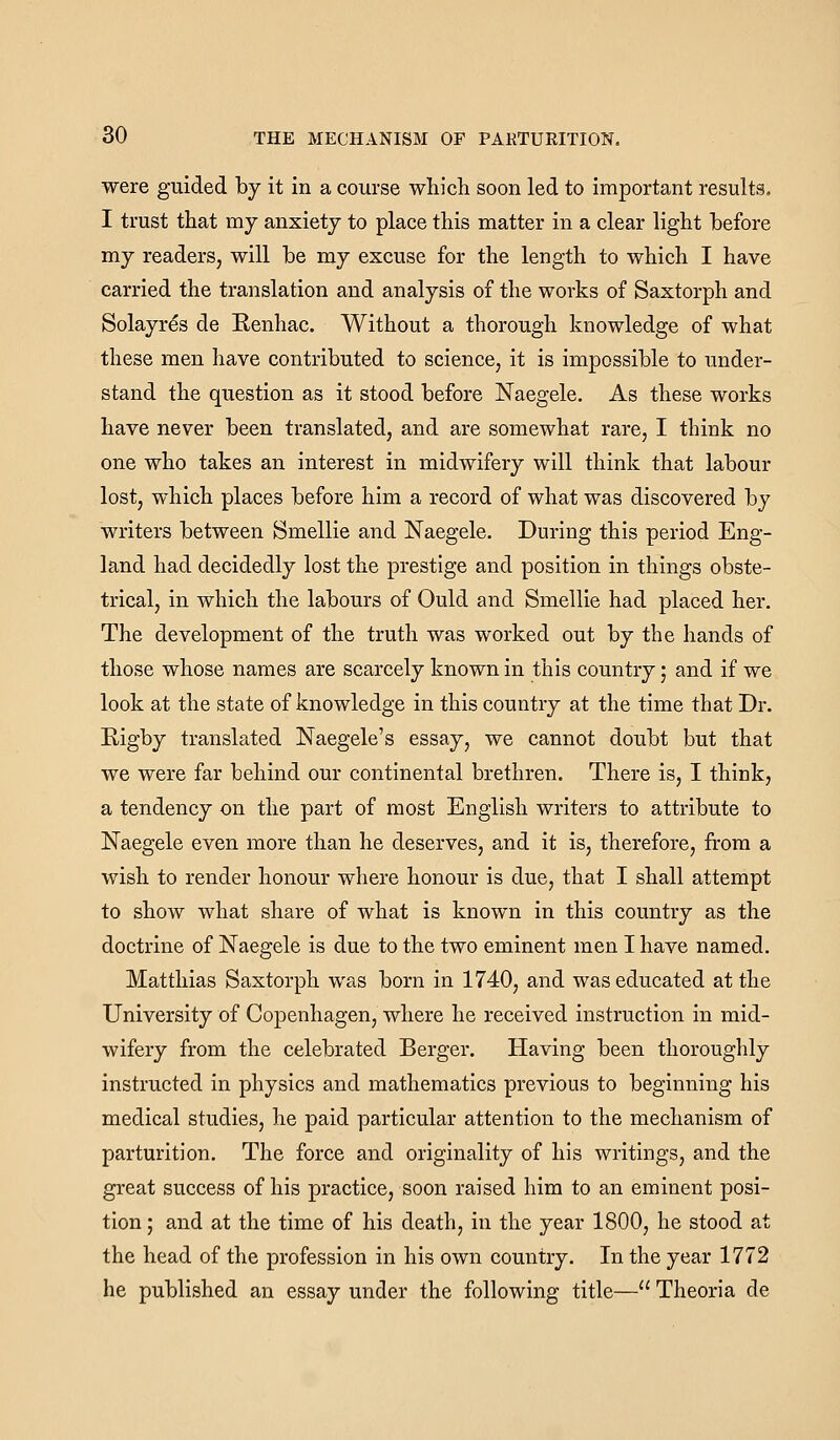 were guided by it in a course which soon led to important results. I trust that my anxiety to place this matter in a clear light before my readers, will be my excuse for the length to which I have carried the translation and analysis of the works of Saxtorph and Solayrds de Renhac. Without a thorough knowledge of what these men have contributed to science, it is impossible to under- stand the question as it stood before Naegele, As these works have never been translated, and are somewhat rare, I think no one who takes an interest in midwifery will think that labour lost, which places before him a record of what was discovered by writers between Smellie and Naegele. During this period Eng- land had decidedly lost the prestige and position in things obste- trical, in which the labours of Ould and Smellie had placed her. The development of the truth was worked out by the hands of those whose names are scarcely known in this country; and if we look at the state of knowledge in this country at the time that Dr. Kigby translated Naegele's essay, we cannot doubt but that we were far behind our continental brethren. There is, I think, a tendency on the part of most English writers to attribute to Naegele even more than he deserves, and it is, therefore, from a wish to render honour where honour is due, that I shall attempt to show what share of what is known in this country as the doctrine of Naegele is due to the two eminent men I have named. Matthias Saxtorph was born in 1740, and was educated at the University of Copenhagen, where he received instruction in mid- wifery from the celebrated Berger. Having been thoroughly instructed in physics and mathematics previous to beginning his medical studies, he paid particular attention to the mechanism of parturition. The force and originality of his writings, and the great success of his practice, soon raised him to an eminent posi- tion ; and at the time of his death, in the year 1800, he stood at the head of the profession in his own country. In the year 1772 he published an essay under the following title— Theoria de