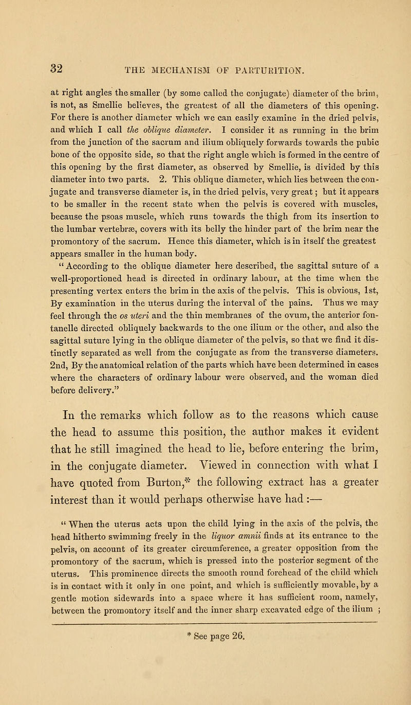 at right angles the smaller (by some called the conjugate) diameter of the brim, is not, as Smellie believes, the greatest of all the diameters of this opening. For there is another diameter which we can easily examine in the dried pelvis, and which I call the oblique diameter. I consider it as running in the brim from the junction of the sacrum and ilium obliquely forwards towards the pubic bone of the opposite side, so that the right angle which is formed in the centre of this opening by the first diameter, as observed by Smellie, is divided by this diameter into two parts. 2. This oblique diameter, which lies between the con- jugate and transverse diameter is, in the dried pelvis, very great; but it appears to be smaller in the recent state when the pelvis is covered with muscles, because the psoas muscle, which runs towards the thigh from its insertion to the lumbar vertebrae, covers with its belly the hinder part of the brim near the promontory of the sacrum. Hence this diameter, which is in itself the greatest appears smaller in the human body. According to the oblique diameter here described, the sagittal suture of a well-proportioned head is directed in ordinary labour, at the time when the presenting vertex enters the brim in the axis of the pelvis. This is obvious, 1st, By examination in the uterus during the interval of the pains. Thus we may feel through the os uteri and the thin membranes of the ovum, the anterior fon- tanelle directed obliquely backwards to the one ilium or the other, and also the sagittal suture lying in the oblique diameter of the pelvis, so that we find it dis- tinctly separated as well from the conjugate as from the transverse diameters. 2nd, By the anatomical relation of the parts which have been determined in cases where the characters of ordinary labour were observed, and the woman died before delivery. In the remarks wliich follow as to the reasons which cause the head to assume this position, the author makes it evident that he still imagined the head to lie, before entering the brim, in the conjugate diameter. Viewed in connection with what I have quoted from Burton,* the following extract has a greater interest than it would perhaps otherwise have had :— When the uterus acts upon the child lying in the axis of the pelvis, the head hitherto swimming freely in the liquor amnii finds at its entrance to the pelvis, on account of its greater circumference, a greater opposition from the promontory of the sacrum, which is pressed into the posterior segment of the uterus. This prominence directs the smooth round forehead of the child which is in contact with it only in one point, and which is sufficiently movable, by a gentle motion sidewards into a space where it has sufficient room, namely, between the promontory itself and the inner sharp excavated edge of the ilium ; * See page 26.