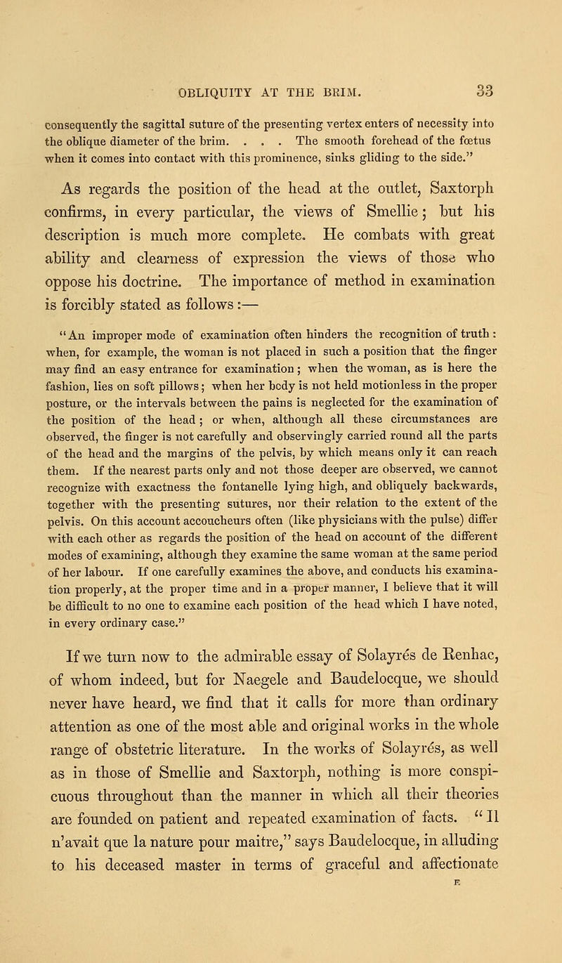 consequently the sagittal suture of the presenting vertex enters of necessity into the oblique diameter of the brim. . , . The smooth forehead of the foetus when it comes into contact with this prominence, sinks gliding to the side. As regards the position of the head at the outlet, Saxtorph confirmSj in every particular, the views of Smellie; but his description is much more complete. He combats with great ability and clearness of expression the views of those who oppose his doctrine. The importance of method in examination is forcibly stated as follows :— An improper mode of examination often hinders the recognition of truth : when, for example, the woman is not placed in such a position that the finger may find an easy entrance for examination ; when the woman, as is here the fashion, lies on soft pillows; when her body is not held motionless in the proper posture, or the intervals between the pains is neglected for the examination of the position of the head; or when, although all these circumstances are observed, the finger is not carefully and observingly carried round all the parts of the head and the margins of the pelvis, by which means only it can reach them. If the nearest parts only and not those deeper are observed, we cannot recognize with exactness the fontanelle lying high, and obliquely backwards, together with the presenting sutures, nor their relation to the extent of the pelvis. On this account accoucheurs often (like physicians with the pulse) diff'er with each other as regards the position of the head on account of the difierent modes of examining, although they examine the same woman at the same period of her labour. If one carefully examines the above, and conducts his examina- tion properly, at the proper time and in a proper manner, I believe that it will be difficult to no one to examine each position of the head which I have noted, in every ordinary case. If we turn now to the admirable essay of Solayres de Kenhac, of whom indeed, but for Naegele and Baudelocque, we should never have heard, we find that it calls for more than ordinary attention as one of the most able and original works in the whole range of obstetric literature. In the works of Solayres, as well as in those of Smellie and Saxtorph, nothing is more conspi- cuous throughout than the manner in which all their theories are founded on patient and repeated examination of facts. II n'avait que la nature pour maitre, says Baudelocque, in alluding to his deceased master in terms of graceful and affectionate
