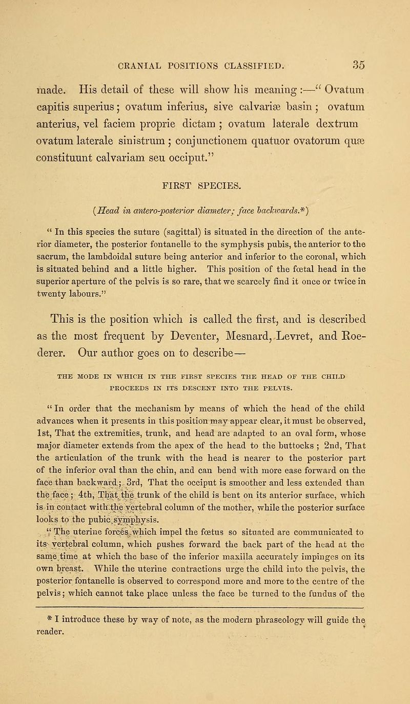 made. His detail of these will show his meaning :— Ovatum capitis superius; ovatum inferius, sive calvariae basin ; ovatum anterius, vel faciem proprie dictam ; ovatum laterale dextrum ovatum laterale sini strum ; conjunctionem quatuor ovatorum qufe constituunt calvariam seu occiput. FIRST SPECIES. {Head in antero-posterior diameter; face haclavards.*)  In this species the suture (sagittal) is situated in the direction of the ante- rior diameter, the posterior fontanelle to the symphysis pubis, the anterior to the sacrum, the lamhdoidal suture being anterior and inferior to the coronal, which is situated behind and a little higher. This position of the foetal head in the superior aperture of the pelvis is so rare, that we scarcely find it once or twice in twenty labours. This is the position which is called the first, and is described as the most frequent by Deventer, Mesnard, Levret, and Koe- derer. Our author goes on to describe— THE MODE IN WHICH IN THE FIRST SPECIES THE HEAD OF THE CHILD PROCEEDS IN ITS DESCENT INTO THE PELVIS.  In order that the mechanism by means of which the head of the child advances when it presents in this position may appear clear, it must be observed, 1st, That the extremities, trunk, and head are adapted to an oval form, whose major diameter extends from the apex of the head to the buttocks ; 2nd, That the articulation of the trunk with the head is nearer to the posterior part of the inferior oval than the chin, and can bend with more ease forward on the face than backward.; 3rd, That the occiput is smoother and less extended than the face ; 4th, That the trunk of the child is bent on its anterior surface, which is in contact witb.th'e vertebral column of the mother, while the posterior surface looks to the pubic.symphysis.  The uterine forces,,which impel the foetus so situated are communicated to its; vertebral column, which pushes forward the back part of the head at the same.time at which the base of the inferior maxilla accurately impinges on its own breast. While the uterine contractions urge the child into the pelvis, the posterior fontanelle is observed to correspond more and more to the centre of the pelvis; which cannot take place unless the face be turned to the fundus of the * I introduce these by way of note, as the modern phraseology will guide the reader.
