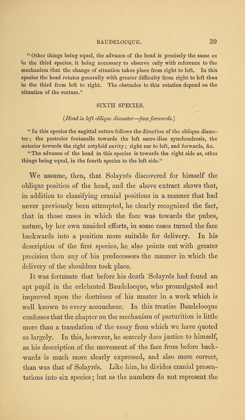 Other things being equal, the advance of the head is precisely the same as in the third species, it Ibeing necessary to observe only with reference to the mechanism that the change of situation takes place from right to left. In this species the head rotates generally with greater difficulty from right to left than in the third from left to right. The obstacles to this rotation depend on the situation of the rectum. SIXTH SPECIES. {Head in left oblique diameter—face forwards.) In this species the sagittal suture follows the direction of the oblique diame- ter; the posterior fontanelle towards the left sacro-iliac synchondrosis, the anterior towards the right cotyloid cavity; right ear to left, and forwards, &c. The advance of the head in this species is towards the right side as, other things being equal, in the fourth species to the left side. We assume, tlien, that Solayrds discovered for himself the oblique position of the head, and the above extract shows that, in addition to classifying cranial positions in a manner that had never previously been attempted, he clearly recognized the fact, that in those cases in which the face was towards the pubes, nature, by her own unaided efforts, in some cases turned the face backwards into a position more suitable for delivery. In his description of the first species, he also points out with greater precision than any of his predecessors the manner in which the delivery of the shoulders took place. It was fortunate that before his death Solayr^s had found an apt pupil in the celebrated Baudelocque, who promulgated and improved upon the doctrines of his master in a work which is well known to every accoucheur. In this treatise Baudelocque confesses that the chapter on the mechanism of parturition is little more than a translation of the essay from which we have quoted so largely. In this, however, he scarcely does justice to himself, as his description of the movement of the face from before back- wards is much more clearly expressed, and also more correct, than was that of Solayres. Like him, he divides cranial presen- tations into six species; but as the numbers do not represent the