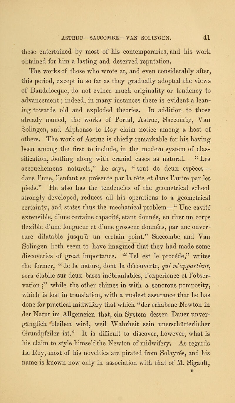 those entertained by most of liis contemporaries, and his work obtained for him a lasting and deserved reputation. The works of those who wrote at, and even considerably after, this period, except in so far as they gradually adopted the views of Baudelocque, do not evince much originality or tendency to advancement; indeed, in many instances there is evident a lean- ing towards old and exploded theories. In addition to those already named, the works of Portal, Astruc, Saccomb.e, Van Solingen, and Alphonse le Roy claim notice among a host of others. The work of Astruc is chiefly remarkable for his having been among the first to include, in the modern system of clas- sification, footling along with cranial cases as natural.  Les accouchemens naturels, he says,  sont de deux esp^ces— dans I'une, I'enfant se prdsente par la tete et dans I'autre par les pieds. He also has the tendencies of the geometrical school strongly developed, reduces all his operations to a geometrical certainty, and states thus the mechanical problem— Une cavity extensible, d'une certaine capacite, etant donnee, en tirer un corps flexible d'une longueur et d'une grosseur donnees, par une ouver- ture dilatable jusqu'a un certain point. Saccombe and Van Solingen both seem to have imagined that they had made some discoveries of great importance.  Tel est le proc^de, writes the former,  de la nature, dont la d^couverte, qui iri'apparttent, sera etablie sur deux bases inebranlables, I'experience et I'obser- vation; while the other chimes in with a sonorous pomposity, which is lost in translation, with a modest assurance that he has done for practical midwifery that which der erhabene Newton in der Natur im AUgemeien that, ein System dessen Dauer unver- ganglich 'bleiben wird, weil Wahrheit sein unerschiitterlicher Grundpfeiler ist. It is difficult to discover, however, what is his claim to style himself the Newton of midwifery. As regards Le Roy, most of his novelties are pirated from Solayrds, and his name is known now only in association with that of M, Sigault,