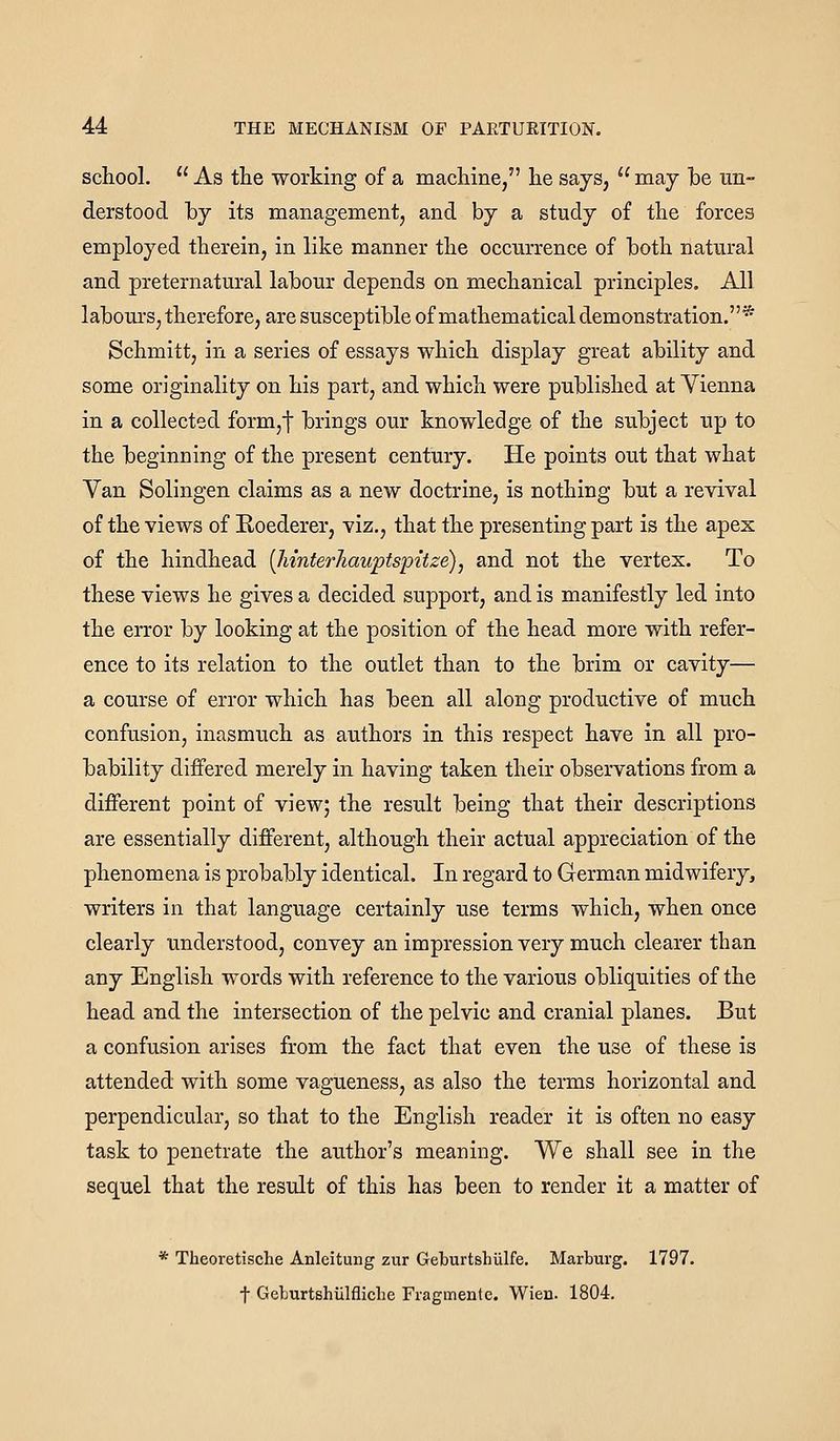 school. As the working of a machine, he says, may he un- derstood by its management, and by a study of the forces employed therein, in like manner the occurrence of both natural and preternatural labour depends on mechanical principles. All labom's, therefore, are susceptible of mathematical demonstration.* Schmitt, in a series of essays which display great ability and some originality on his part, and which were published at Vienna in a collected form,t brings our knowledge of the subject up to the beginning of the present century. He points out that what Van Solingen claims as a new doctrine, is nothing but a revival of the views of Roederer, viz., that the presenting part is the apex of the hindhead [MnterJiauptspitze), and not the vertex. To these views he gives a decided support, and is manifestly led into the error by looking at the position of the head more with refer- ence to its relation to the outlet than to the brim or cavity— a course of error which has been all along productive of much confusion, inasmuch as authors in this respect have in all pro- bability differed merely in having taken their observations from a different point of view; the result being that their descriptions are essentially different, although their actual appreciation of the phenomena is probably identical. In regard to German midwifery, writers in that language certainly use terms which, when once clearly understood, convey an impression very much clearer than any English words with reference to the various obliquities of the head and the intersection of the pelvic and cranial planes. But a confusion arises from the fact that even the use of these is attended with some vagueness, as also the terms horizontal and perpendicular, so that to the English reader it is often no easy task to penetrate the author's meaning. We shall see in the sequel that the result of this has been to render it a matter of * Theoretische Anleitung zur Geburtshiilfe. Marburg. 1797. t Geburtshiilfliche Fragmente. Wien. 1804.