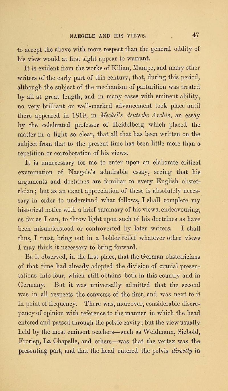 to accept the above with more respect than the general oddity of his view would at first sight appear to warrant. It is evident from the works of Kilian, Mampe, and manj other writers of the early part of this century, that, during this period, although the subject of the mechanism of parturition was treated by all at great length, and in many cases with eminent ability, no very brilliant or well-marked advancement took place until there appeared in 1819, in MecheVs deutsche Archiv, an essay by the celebrated professor of Heidelberg which placed the matter in a light so clear, that all that has been written on the subject from that to the present time has been little more than a repetition or corroboration of his views. It is unnecessary for me to enter upon an elaborate critical examination of Naegele's admirable essay, seeing that his arguments and doctrines are familiar to every English obstet- rician; but as an exact appreciation of these is absolutely neces- sary in order to imderstand what follows, I shall complete my historical notice with a brief summary of his views, endeavouring, as far as I can, to throw light upon such of his doctrines as have been misunderstood or controverted by later writers. I shall thus, I trust, bring out in a bolder relief whatever other views I may think it necessary to bring forward. Be it observed, in the first place, that the German obstetricians of that time had already adopted the division of cranial presen- tations into four, which still obtains both in this country and in Germany. But it was universally admitted that the second was in all respects the converse of the first, and was next to it in point of frequency. There was, moreover, considerable discre- pancy of opinion with reference to the manner in which the head entered and passed through the pelvic cavity; but the view usually held by the most eminent teachers—such as Weidmann, Siebold, Froriep, La Chapelle, and others—was that the vertex was the presenting part, and that the head entered the pelvis directly in