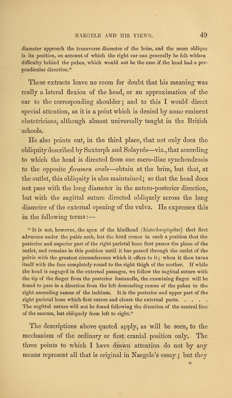 diameter approach the transverse diameter of the brim, and the more oblique is its position, ou account of which the right ear can generally be felt withou difficulty behind the pubes, which would not be the case if the head had a per- pendicular direction. These extracts leave no room for doubt that his meaning was reallj a lateral flexion of the head, or an approximation of the ear to the corresponding shoulder; and to this I would direct special attention, as it is a point which is denied bj some eminent obstetricians, although almost universally taught in the British schools. He also points out, in the third place, that not only does the obliquity described by Saxtorph and Solayres—viz,, that according to which the head is directed from one sacro-iliac synchondrosis to the opposite foramen ovale—obtain at the brim, but that, at the outlet, this obliquity is also maintained; so that the head does not pass with the long diameter in the antero-posterior direction, but with the sagittal suture directed obliquely across the long diameter of the external opening of the vulva. He expresses this in the following terms :— It is not, however, the apex of the hindhead fhinterliauptspitze) that first advances under the pubic arch, but the head comes in such a position that the posterior and superior part of the right parietal bone first passes the plane of the outlet, and remains in this position until it has passed through the outlet of the pelvis with the greatest circumference which it offers to it; when it then turns itself with the face completely round to the right thigh of the mother. If while the head is engaged in the external passages, we follow the sagittal suture with the tip of the finger from the posterior fontanelle, the examining finger will be found to pass in a direction from the left descending ramus of the pubes to the right ascending ramus of the ischium. It is the posterior and upper part of the right parietal bone which first enters and clears the external parts The sagittal suture will not be found following the direction of the central line of the sacrum, but obliquely from left to right. The descriptions above quoted apply, as will be seen, to the mechanism of the ordinary or first cranial position only. The three points to which I have dmwn attention do not by any means represent all that is original in Naegele's essay ; but they