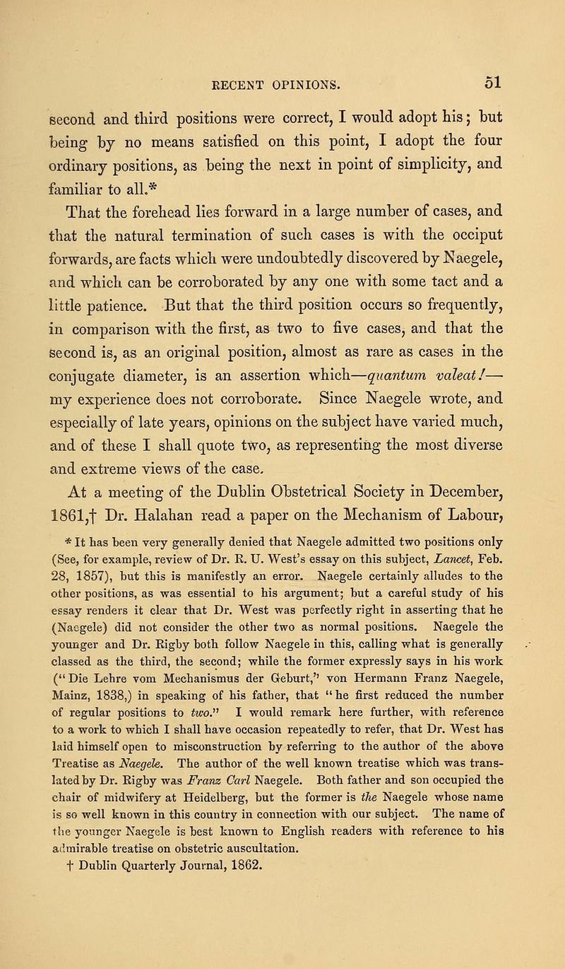 second and third positions were correct, I would adopt his; but being by no means satisfied on this point, I adopt the four ordinary positions, as being the next in point of simplicity, and familiar to all.* That the forehead lies forward in a large number of cases, and that the natural termination of such cases is with the occiput forwards, are facts which were undoubtedly discovered by Naegele, and which can be corroborated by any one with some tact and a little patience. But that the third position occurs so frequently, in comparison with the first, as two to five cases, and that the second is, as an original position, almost as rare as cases in the conjugate diameter, is an assertion which—quantum valeatl— my experience does not corroborate. Since Naegele wrote, and especially of late years, opinions on the subject have varied much, and of these I shall quote two, as representing the most diverse and extreme views of the case, At a meeting of the Dublin Obstetrical Society in December, 1861,t Dr. Halahan read a paper on the Mechanism of Labour, * It has been very generally denied that Naegele admitted two positions only (See, for example, review of Dr. R. U. West's essay on this subject, Lancet, Feb, 28, 1857), but this is manifestly an error. Naegele certainly alludes to the other positions, as was essential to his argument; but a careful study of his essay renders it clear that Dr. West was perfectly right in asserting that he (Naegele) did not consider the other two as normal positions. Naegele the younger and Dr. Eigby both follow Naegele in this, calling what is generally classed as the third, the second; while the former expressly says in his work ( Die Lehre vom Mechanismus der Geburt,'' von Hermann Franz Naegele, Mainz, 1838,) in speaking of his father, that he first reduced the number of regular positions to two. I would remark here further, with reference to a work to which I shall have occasion repeatedly to refer, that Dr. West has laid himself open to misconstruction by referring to the author of the above Treatise as Naegele. The author of the well known treatise which was trans- lated by Dr. Eigby was Franz Carl Naegele. Both father and son occupied the chair of midwifery at Heidelberg, but the former is the Naegele whose name is so well known in this country in connection with our subject. The name of the younger Naegele is best known to English readers with reference to his admirable treatise on obstetric auscultation. t Dublin Quarterly Journal, 1862.