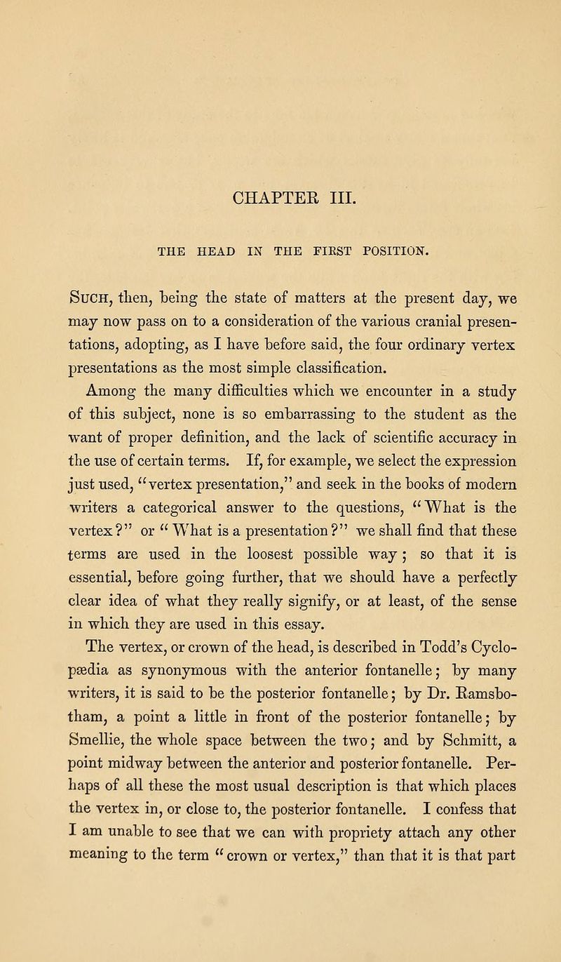 CHAPTER III. THE HEAD IN THE FIEST POSITION. Such, tlien, being the state of matters at the present day, we may now pass on to a consideration of the various cranial presen- tations, adopting, as I have before said, the four ordinary vertex presentations as the most simple classification. Among the many difficulties which we encounter in a study of this subject, none is so embarrassing to the student as the want of proper definition, and the lack of scientific accuracy in the use of certain terms. If, for example, we select the expression just used, vertex presentation, and seek in the books of modern writers a categorical answer to the questions, What is the vertex? or  What is a presentation? we shall find that these terms are used in the loosest possible way; so that it is essential, before going further, that we should have a perfectly clear idea of what they really signify, or at least, of the sense in which they are used in this essay. The vertex, or crown of the head, is described in Todd's Cyclo- paedia as synonymous with the anterior fontanelle; by many writers, it is said to be the posterior fontanelle; by Dr. Eamsbo- tham, a point a little in front of the posterior fontanelle; by Smellie, the whole space between the two; and by Schmitt, a point midway between the anterior and posterior fontanelle. Per- haps of all these the most usual description is that which places the vertex in, or close to, the posterior fontanelle. I confess that I am unable to see that we can with propriety attach any other meaning to the term  crown or vertex, than that it is that part