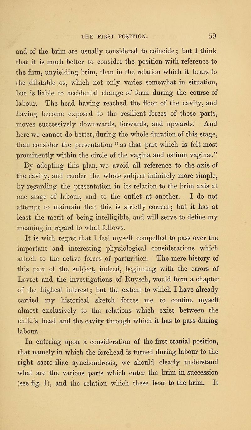 and of the brim are usually considered to coincide 5 but I think that it is much better to consider the position with reference to the firm, unyielding brim, than in the relation which it bears to the dilatable os, which not only varies somewhat in situation, but is liable to accidental change of form during the course of labour. The head having reached the floor of the cavity, and having become exposed to the resilient forces of those parts, moves successively downwards, forwards, and upwards. And here we cannot do better, during the whole duration of this stage, than consider the presentation  as that part which is felt most prominently within the circle of the vagina and ostium vaginse. By adopting this plan, we avoid all reference to the axis of the cavity, and render the whole subject infinitely more simple, by regarding the presentation in its relation to the brim axis at one stage of labour, and to the outlet at another. I do not attempt to maintain that this is strictly correct; but it has at least the merit of being intelligible, and will serve to define my meaning in regard to what follows. It is with regret that I feel myself compelled to pass over the important and interesting physiological considerations which attach to the active forces of parturition. The mere history of this part of the subject, indeed, beginning with the errors of Levret and the investigations of Euysch, would form a chapter of the highest interest; but the extent to which I have already carried my historical sketch forces me to confine myself almost exclusively to the relations which exist between the child's head and the cavity through which it has to pass during labour. In entering upon a consideration of the first cranial position, that namely in which the forehead is turned during labour to the right sacro-iliac synchondrosis, we should clearly understand what are the various parts which enter the brim in succession (see fig. 1), and the relation which these bear to the brim. It