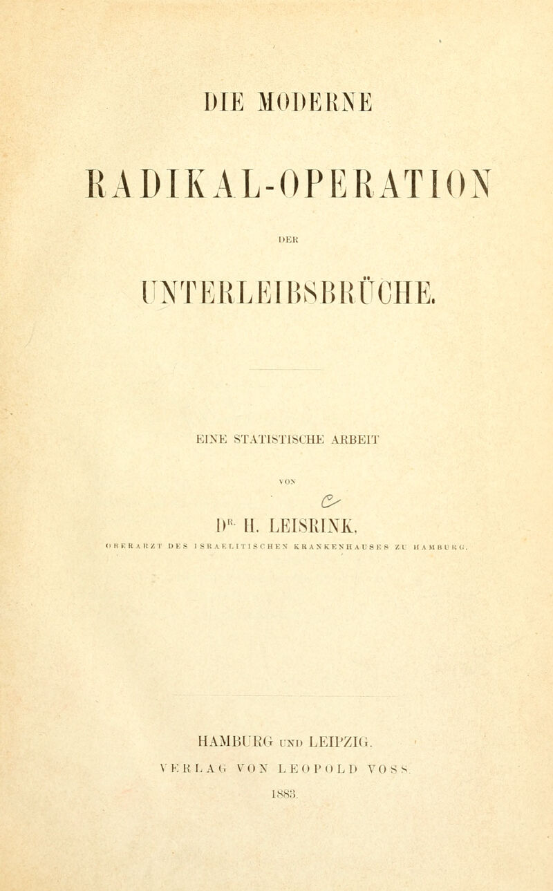 DIE MODERNE RADIKAL-OPERATION UNTERLEIBSBHÜCHE. EINE STATISTISCHE ARBErJ' o W H. LEISI{L\'K, <i HE RA KZI- DKS I S « A K T, I T 1 S C H K N K R A X K K N H A U S K S '/.M lIAMBUliC^. HAMBUEG UND LEIPZIG. \ K H I. A (. V 0 N I. E 0 P () L I) VOSS 1883.