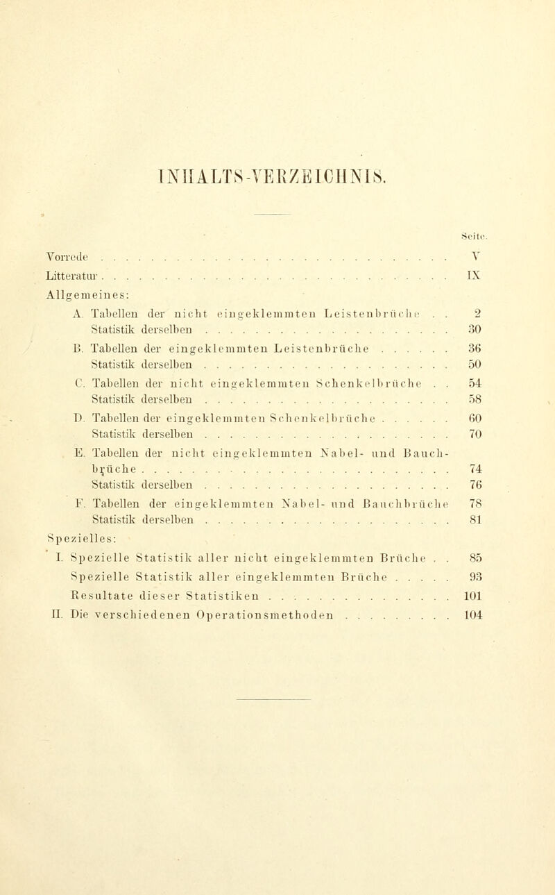 1NIIALTS-YERZEICHNI8. Seite. Vorrede Y Litteratur IX Allgemeines: A. Tabellen der nicht c.iu.aekleinmteu Leistenl)riiclic . . 2 Statistik derselben 30 B. Tabellen der eingeklemmten Leistenbrüche 36 Statistik derselben 50 C. Tabellen der nielit eingeklemmten Schenkelliriiehe . . 54 Statistik derselben 58 D. Tabellen der eingeklcminton Sflicnkelhrüche 60 Statistik derselben 70 E. Tabellen der nicht eingeklemmten Nabel- und 13auch- b^'üche 74 Statistik derselben 76 F. Tabellen der eingeklemmten Nabel- und ßauclibiüche 78 Statistik derselben 81 Spezielles: I. Spezielle Statistik aller nicht eingeklemmten Brüche . . 85 Spezielle Statistik aller eingeklemmten Brüche 93 Resultate dieser Statistiken 101 n. Die verschiedenen Operationsmethoden 104