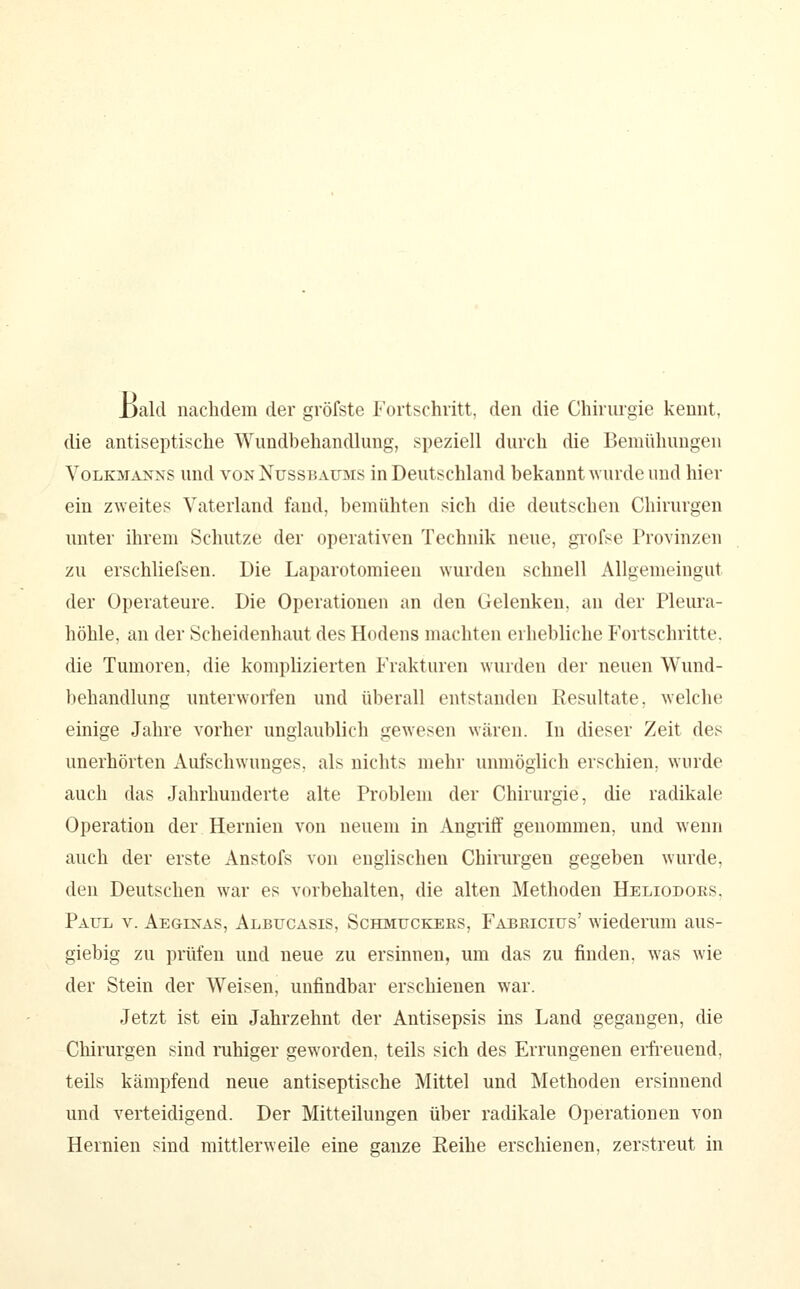 Jjald nachdem der gröfste Fortschritt, den die Chirurgie kennt, die antiseptische Wundbehandlung, speziell durch die Bemiihungen Volkmanns und vonNussbaüms in Deutschland bekannt ^vurde und hier ein zweites Vaterland fand, bemühten sich die deutschen Chirurgen unter ihrem Schutze der operativen Technik neue, grofse Provinzen zu erschliefsen. Die Laparotomieen wurden schnell Allgemeingut der Operateure. Die Operationen an den Gelenken, an der Pleura- höhle, an der Scheidenhaut des Hodens machten erhebliche Fortschritte, die Tumoren, die komplizierten Frakturen wurden der neuen Wund- behandlung unterworfen und überall entstanden Resultate, welche einige Jahre vorher unglaublich gewesen wären. In dieser Zeit des unerhörten Aufschwunges, als nichts mehr unmöglich erschien, wurde auch das Jahrhunderte alte Problem der Chirurgie, die radikale Operation der Hernien von neuem in Angriff genommen, und wenn auch der erste Anstofs von englischen Chirurgen gegeben wurde, den Deutschen war es vorbehalten, die alten Methoden Heliodoes, Paul v. Aeginas, Albijcasis, Schäitjckeks, Fabeicius' wiederum aus- giebig zu prüfen und neue zu ersinnen, um das zu finden, w^as wie der Stein der Weisen, unfindbar erschienen war. Jetzt ist ein Jahrzehnt der Antisepsis ins Land gegangen, die Chirurgen sind ruhiger geworden, teils sich des Errungenen eiii'euend, teils kämpfend neue antiseptische Mittel und Methoden ersinnend und verteidigend. Der Mitteilungen über radikale Operationen von Hernien sind mittlerweile eine ganze Eeihe erschienen, zerstreut in