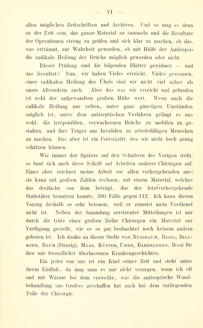 allen luöglicheu Zeitschriften und Archiven. Und m mag es denn au der Zeit sein, das ganze Material zu sammeln und die Resultate der Operationen streng zu prüfen und sich klar zu machen, ob das, was erträumt, zur Wahrheit geworden, ob mit Hülfe der Antisepsis die radikale Heilung der Brüche möglich geworden oder nicht. Dieser Prüfung sind die folgenden Blätter gewidmet — und das Resultat? Nun, wir haben Vieles erreicht. Vieles gewonnen, einer radikalen Heilung des Übels sind wir nicht viel näher als unsre Altvordern auch. Aber das was wir erreicht und gefunden ist wohl der aufgewandten grofsen Mühe wert. Wenn auch die radikale Heilung nur selten, unter ganz günstigen Umständen möglich ist, unter dem antiseptischen Verfahren gelingt es uns wohl; die irreponiblen, verwachsenen Brüche zu mobilen zu ge- stalten, und ihre Träger aus Invaliden zu arbeitsfähigen Menschen zu machen. Das aber ist ein lortschritt. den wir nicht hoch genug schätzen können. Wie immer der Spätere auf den Schultern des Vorigen steht, so baut sich auch diese Schrift auf Arbeiten anderer Chirurgen auf. Eines aber zeichnet meine Arbeit vor allen vorhergehenden aus: sie kann mit grofsen Zahlen rechnen, mit einem Material, welches das dreifache von dem beträgt, das der letztvorhergehende Statistiker benutzen konnte, 390 Fälle gegen 112. Ich kann diesen Vorzug deshalb so sehr betonen, weil er zumeist mein Verdienst nicht ist. Neben der Sammlung zerstreuter Mitteilungen ist mir durch die Güte einer grofsen Reihe Chirurgen ein Material zur Verfügung gestellt, Avie es so gut beobachtet noch keinem andern geboten ist. Ich danke an dieser Stelle von Nussbaum, Risel, Bill- roth, Baum (Danzig), Maas, Küster, Uhde, Bardeleben, Böse für ihre mir freundlichst überlassenen Krankengeschichten. Ein jeder von uns ist ein Kind seiner Zeit und steht unter ihrem Einflufs, da mag man es mir nicht verargen, wenn ich oft und mit Wärme bei dem verweilte, was die antiseptische Wund- behandlung uns Grofses geschaffen hat auch bei dem vorliegenden Teile der Chirurgie.