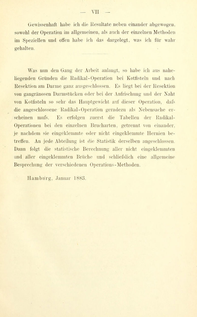 Gewissenhaft habe ich die liesultate neben einander abgewogen. sowohl der Operation im allgemeinen, als auch der einzelnen Metlioden im Speziellen und offen habe ich das dargelegt, was ich für wahr gehalten. Was nun den Gang der Arbeit anlangt, so habe ich aus nahe- liegenden Gründen die Eadüval-Operation bei Kotfisteln und nach Resektion am Darme ganz ausgeschlossen. Es liegt bei der Kesektion von gangränösen Darmstücken oder bei der Anfrischung und der Naht von Kotfisteln so sehr das Hau])tgewicht auf dieser Operation, dafs die angeschlossene Radikal-Ojieration geradezu als Nebensache er- scheinen mufs. Es erfolgen zuerst die Tabellen der Radikal- Operationen bei den einzelnen Brucharten, getrennt von einander, je nachdem sie eingeklemmte oder nicht eingeklemmte Hernien be- treffen. An jede Abteilung ist die Statistik derselben angeschlossen. Dann folgt die statistische Berechnung aller nicht eingeklemmten und aller eingeklemmten Brüche und schliefshch eine allgemeine Besprechung der verschiedenen Operations-Methoden. Hamburg. Januar 1883.