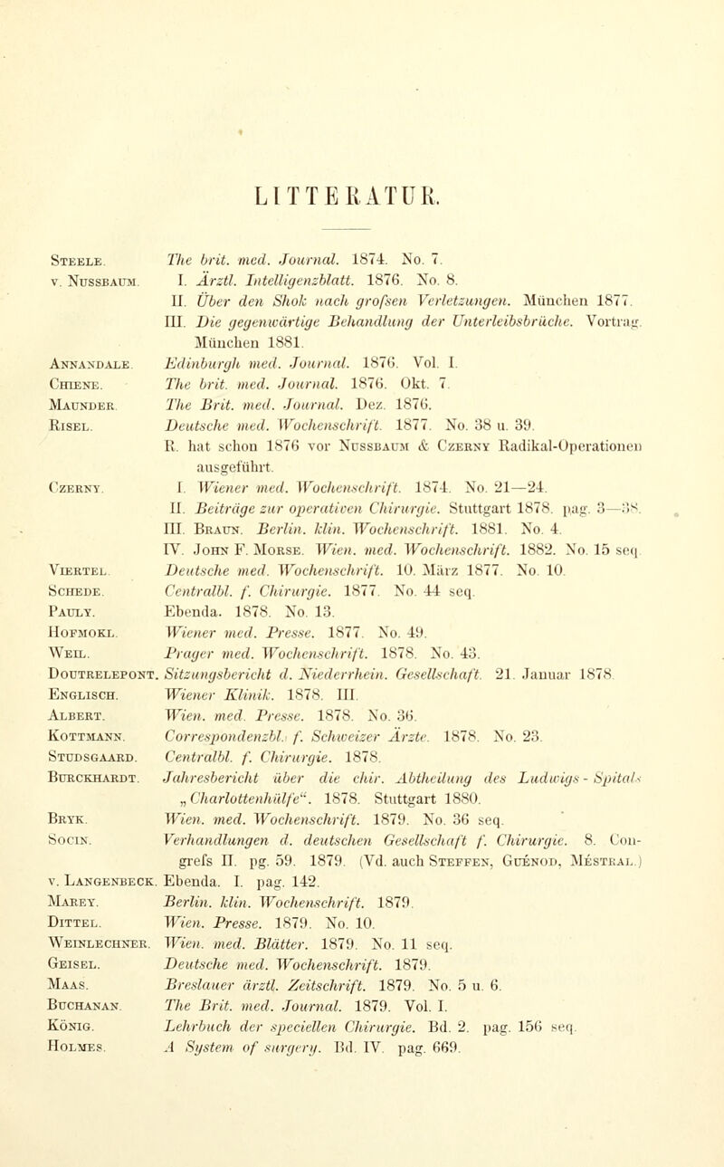 LITTEIIATÜR. Steele. The brit. med. Journal. 1874. No. 7. V. NUSSBAUM. I. Ärztl. IntelUgenzhlatt. 1876. No. 8. U. Über den Shok nach großen Verletzwngen. München 1877. III. Die gegenwärtige Behandlung der Unterleibsbrüche. Vortrair. München 1881. Annandale. Edinburgh med. Journal. 187G. Vol. I. Chdene. The brit. med. Journal. 1876. Okt. 7. Maunder. The Brit. med. Journal. Dez. 1876. RiSEL. Deutsche med. Wochenschrift. 1877. No. 38 u. 39. R. hat schon 1876 vor Nussbaum & Czerny Radikal-Operationen ausgeführt. CzERNY. I. Wiener med. WocUenachrift. 187-1. No. 21—2-4. n. Beiträge zur operativen Chirurgie. Stuttgart 1878. pag. 3—oS. ni. Beaun. Berlin. Iclin. Wochenachrift. 1881. No. 4. IV. John F. Morse. Wien. med. Wochenschrift. 1882. No. 15 seq. Viertel. Deutsche med. Wochenschrift. 10. März 1877. No. 10. Schede. Centralbl. f. Chirurgie. 1877. No. 44 seq. Pauly. Ebenda. 1878. No. 13. HoFMOKL. Wiener med. Presse. 1877. No. 49. Weil. Frugcr med. Wochenschrift. 1878. No. 43. DoüTRELEPONT. Sitzungsbericht d. Niederrhein. Gcselhchaft. 21. Januar 1878. Englisch. Wiener Klinik. 1878. III. Albert. Wien. med. Presse. 1878. No. 36. KoTTMANN. Correspondenzbl.^ f. Schioeizer Ärzte. 1878. No. 23. Studsgaard. Centralbl. f. Chirurgie. 1878. BuECKHARDT. Jahresbericht über die chir. Abtheilung des Ludwigs - Spitals „ Charlottenhülfe. 1878. Stuttgart 1880. Brtk. Wie7i. med. Wochenschrift. 1879. No. 36 seq. SociN. Verhandlungen d. deutschest Gesellschaft f. Chirurgie. 8. Goii- grefs n. pg. 59. 1879. (Vd. auch Steffen, Güenod, Mestkal.] V. Langenbeck. Ebenda. I. pag. 142. IVIaeey. Berlin, klin. Wochenschrift. 1879. DiTTEL. Wieji. Presse. 1879. No. 10. Weinlechner. Wien. med. Blätter. 1879. No. 11 seq. Geisel. Deutsche med. Wochenschrift. 1879. Maas. Breslauer ärztl. Zeitschrift. 1879. No. 5 u. 6. BucHANAN. The Brit. med. Journal. 1879. Vol. I. König. Lehrbuch der .speciellen Chirurgie. Bd. 2. pag. 156 seq. Holmes. A System- of surgenj. Bd. IV. pag. 669.