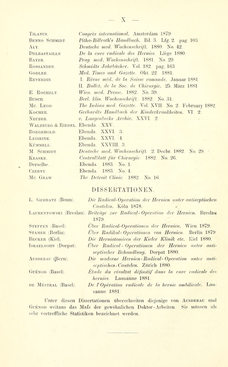 TiLANUS. Benno Schmidt. Aly. Delbastaille Bayer. Rossander. GODLEE. Reverdin. E. Rochelt. Busch. Mc, Leod Kocher. Nexjber. Walzbürg & Riedel Boegehold. Leisrink. KÜMMELL. M. Schmidt Kraske. Derselbe. CZERNY. Mc Graw L. Gerhatz (Bonn). Congres international. Amsterdam 1879. Pitha-BiUroth's Handbuch. Bd. 3. Lfg. 2. pag. 103. Deutsche med. Wochenschrift. 1880. No. 42. De la eure radicale des Hernies. Liege 1880. Prag. med. Wochenschrift. 1881. No. 29. Schmidts Jahrbücher. Vol. 182. pag. 163. Med. Times and Gazette. Okt. 22. 1881. I. Hernie med. de la Sidsse romande. Januar 1881 II. Bullet, de la Soc. de Chirurgie. 25. März 1881 Wien. med. Presse. 1882. No. 39. Berl. lilin. Wochenschrift. 1882. No. 31. The Indian med. Gazette. Vol. XVII. No. 2. February 1882. Gerhardts Handbuch der Kinderkrankheiten. VI. 2. V. Langenhecks Archiv. XXVI. 2. Ebenda. XXV. Ebenda. XXVI. 3. Ebenda. XXVI. 4. Ebenda. XXVIII. 3. Deutsche med. Wochenschrift. 2. Decbr. 1882. No. 29. • Centrcdblatt für Chirurgie. 1882. No. 26. Ebenda. 1883. No. 1. Ebenda. 1883. No. 4. The Detroit Clinic. 1882. No. 16. DISSERTATIONEN. Die Hadical-Operation der Hernien unter antiseptischen Cautelen. Köln 1878. Laxjrentowski (Breslau). Beiträge zur Radiccd- Operation der Hernien. Breslau 1879. Über Badical-Operationen der Hernien. Wien 1879. Über Badikal- Operationen von Hernien. Berlin 1879. Die Herniotomieen der Kieler Klinik etc. Kiel 1880. Über Badical- Operettionen der Hernien unter anti- septischer Behandlung. Dorpat 1880. Die moderne Hernien-Badical-Operation unter anti- septischen > Cautelen. Zürich 1880. Etüde du resultat defmitif dans la eure radicale de.'^ liernies. Lausanne 1881. De V Ojoeration radicale de la hernie ombilicale. Lau- sanne 1881. Steffen (Basel). Stamer (Berlin). Becker (Kiel). Tsraelsohn (Dorpat) AusDERAü (Bern). GuENOD (Basel). DE Mestral (Basel). Unter diesen Dissertationen überschreiten diejenige von Ausderau und GuENOD weitaus das Mafs der gewöhnlichen Doktor-Arbeiten. Sie müssen als sehr vortreffliche Statistiken bezeichnet werden.