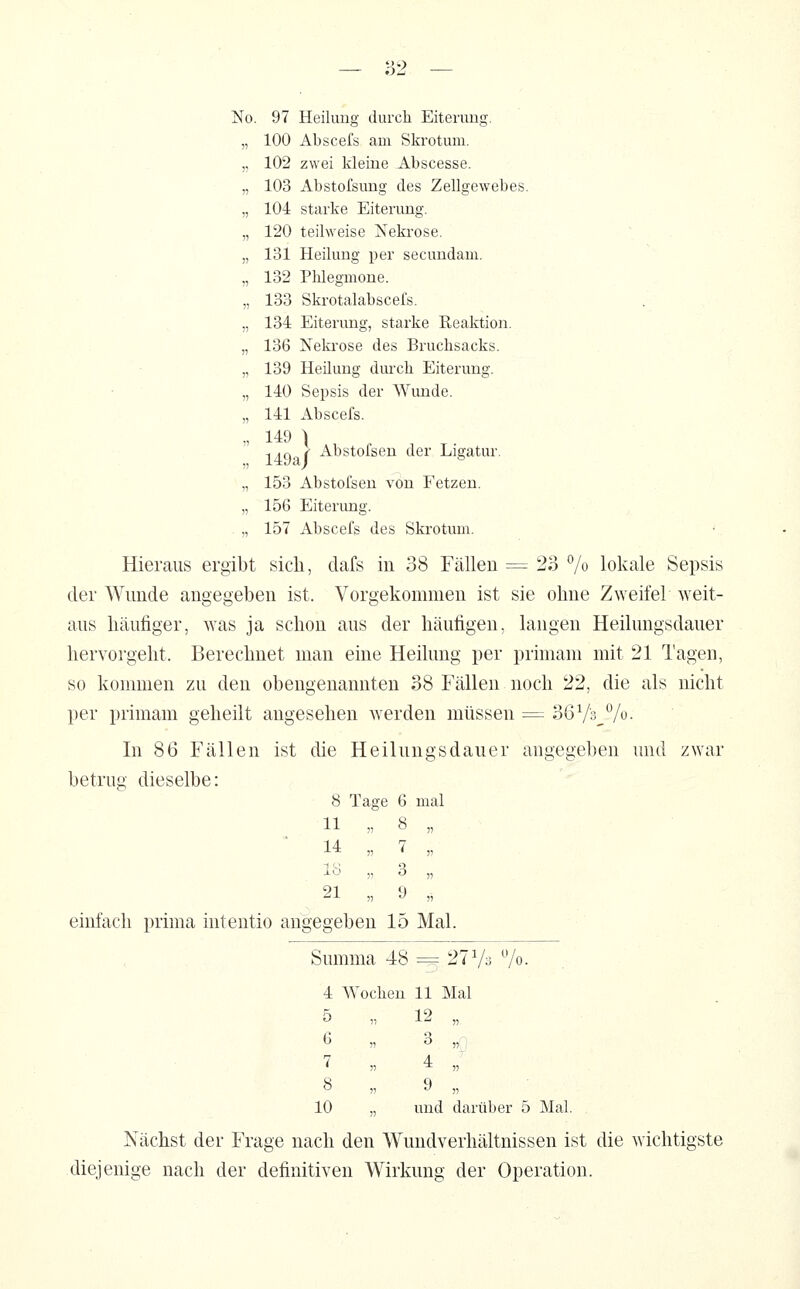 No. 97 Heilung durch Eiterung. „ 100 Aliscefs am Skrotum. „ 102 zwei kleine Abscesse. „ 103 Abstofsung des Zellgewebes. „ 104 starke Eiterung. „ 120 teilweise Nekrose. „ 131 Heilung per secundam. „ 132 Phlegmone. „ 133 Skrotalabscefs. „ 134 Eiterung, starke Reaktion. „ 136 Neki'ose des Bruchsacks. „ 139 Heilung durch Eiterung. „ 140 Sepsis der Wimde. „ 141 Abscefs. „ 149 ) 149a i ^'^bstofsen der Ligatur. „ 153 Abstofsen von Fetzen. „ 156 Eiterung. , „ 157 Abscefs des Skrotum. Hieraus ergibt sich, dafs in 38 Fällen = 23 % lokale Sepsis der Wunde angegeben ist. Vorgekommen ist sie ohne Zweifel weit- aus häufiger, was ja schon aus der häufigen, langen Heilungsdauer hervorgeht. Berechnet man eine Heilung per prhnam mit 21 Tagen, so kommen zu den obengenannten 38 Fällen noch 22, die als nicht per primam geheilt angesehen werden müssen = 36V3,Vi'- In 86 Fällen ist die Heilungsdauer angegeben und zwar betrug dieselbe: 8 Tage 6 mal 11 „ 8 „ 14 „ 7 „ lö „ 3 „ 21 9 einfach prima intentio angegeben 15 Mal. Summa 48 =3 27 V3 7o. . 4 Wochen 11 Mal 5 12 „ 6 „ 3 ,{i 7 „ 4 ,; 8 „ 9 „ 10 „ und darüber 5 Mal Nächst der Frage nach den Wundverhältnissen ist die wichtigste diejenige nach der definitiven Wirkung der Operation.