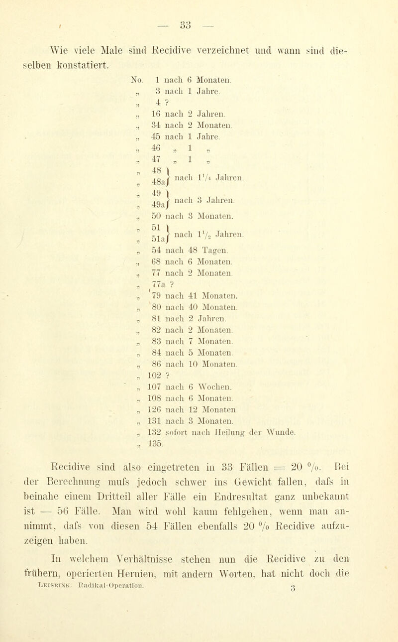 Wie viele Male sind Recidive verzeichnet und wann .^ind die- selben konstatiert. No. 1 uach 6 Monaten. „ 3 nach 1 Jahre. ., 16 nach 2 Jahren. „ 34 nach 2 Monaten. ., 45 nach 1 Jahre. •, 46 „ 1 . . 47 „ 1 „ „ 48 ) ,Q r' nach l'/4 Jahren. ., 49 ) ,q <- nach 3 Jahren. ., 50 uach 3 Monaten. ., 51 \ ^-. } nach l'/o Jahren. „ 54 nach 48 Tagen. „ 68 nach 6 Monaten. „ 77 nach 2 Monaten. ., 77a ? „ 79 nach 41 Monaten. „ 80 nach 40 Monaten. „ 81 nach 2 Jahren. „ 82 nach 2 Monaten. ;, 83 nach 7 Monaten. „ 84 nach 5 Monaten. „ 86 nach 10 Monaten. r, 102 '? ,, 107 nach 6 Wochen. ,, 108 nach 6 Monaten. ,, 126 nach 12 Monaten, „ 131 nach 3 Monaten. ., 132 sofort nach HeiUmg der Wunde. „ 135. Recidive sind also eingetreten in 33 Fällen = 20 %• I^ei der Berechnung mufs jedoch schwer ins Gewicht fallen, dafs in beinahe einem Dritteil aller Fälle ein Endresultat ganz unbekannt ist — 56 Fälle. ]\Ian wird wohl kaum fehlgehen, wenn man an- nimmt, dafs von diesen 54 Fällen ebenfalls 20 7» Recidive aufzu- zeigen haben. In welchem Verhältnisse stehen nun die Recidive zu den fi:ühern, operierten Hernien, mit andern Worten, hat nicht doch die Leisrixk. Eaflikal-Operafion. o