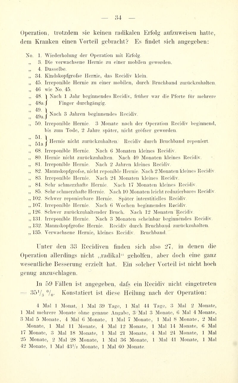 Operation, trotzdem sie keinen radikalen Erfolg aufzuweisen hatte, dem Kranken einen Vorteil gebraclit? Es findet sich angegeben: No. 1. Wiederholung der Operation mit Erfolg. „ 3. Die verwachsene Hernie zu einer mobilen geworden. ,, 4. Dasselbe. „ 34. Kindskopfgi'ofse Hernie, das Recidiv klein. „ 45. Irreponible Hernie zu einer mobilen, durch Bruchband zurückzuhalten. „ 46 wie No. 45. ,, 48. ^ Nach 1 Jahr beginnendes Recidiv, früher war die Pforte für mehrere ,, 48a./ Finger durchgängig. „ 49. ) ,Q ( Nach 3 Jahren beginnendes Recidiv. ., 50. Irreponible Hernie. 3 Monate nach der Operation Recidiv beginnend, bis zum Tode, 2 Jahre später, nicht gröfser geworden. „ 51. \ ri ( Hernie nicht zurückzuhalten. Recidiv durch Bruchband reponiert. ,, oia ) „ 68. Irreponible Hernie. Nach 6 Monaten kleines Recidiv. ., 80. Hernie nicht zurückzuhalten. Nach 40 Monaten kleines Recidiv. „ 81. Irreponible Hernie. Nach 2 Jahren kleines Recidiv. „ 82. Mannskopfgrofse, nicht reponible Hernie. Nach 2Monaten kleines Recidiv. ,, 83. Irreponible Hernie. Nach 24 Monaten kleines Recidiv. „ 84. Sehr schmerzhafte Hernie. Nach 17 Monaten kleines Recidiv. „ 85. Sehr schmerzhafte Hernie. Nach 10 Monaten leicht reduzierbares Recidiv. „ 102. Schwer reponierbare Hernie. Später interstitielles Recidiv. ,, 107. Irreponible Hernie. Nach 6 Wochen beginnendes Recidiv. „ 126. Schwer zurückzuhaltender Bruch. Nach 12 Monaten Recidiv. „ 131. Irreponible Hernie. Nach 3 Monaten scheinbar beginnendes Recidiv. „ 132. Mannskopfgrofse Hernie. Recidiv durch Bruchband zurückzuhalten. „ 135. Verwachsene Hernie, kleines Recidiv. Bruchband. Unter den 33 Eecidiven finden sich also 27, in denen die Operation allerdings nicht ,,radikal geholfen, aber doch eine ganz wesentliche Besserung erzielt hat. Ein solcher Voiteil ist nicht hoch genug anzuschlagen. In 59 Fällen ist angegeben, dafs ein Recidiv nicht eingetreten = 35V;! %• Konstatiert ist diese Heilung nach der Operation: 4 Mal 1 Monat, 1 Mal 39 Tage, 1 Mal 44 Tage, 3 Mal 2 Monate, 1 Mal mehrere Monate ohne genaue Angabe, 3r Mal 3 Monate, 6 Mal 4 Monate, 3 Mal 5 Monate, 4 Mal 6 Monate, 1 Mal 7 Monate, 1 Mal 8 Monate, 2 Mal Monate, 1 Mal 11 Monate, 4 Mal 12 Monate, 1 Mal 14 Monate, 6 Mal 17 Monate, 3 Mal 18 Monate, 1 Mal 21 Monate, 4 Mal 24 Monate, 1 Mal 25 Monate, 2 Mal 28 Monate, 1 Mal 36 Monate, 1 Mal 41 Monate, 1 Mal