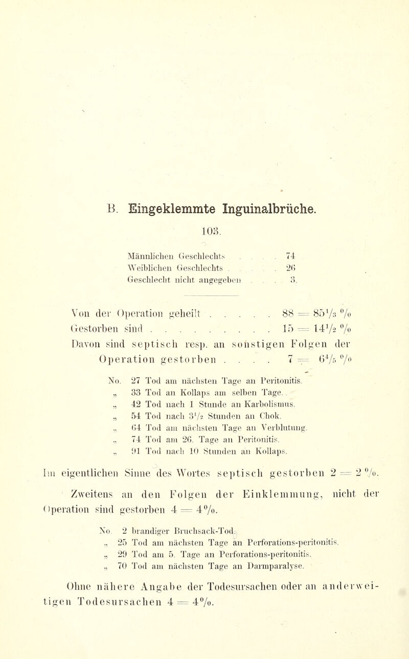 B. Eingeklemmte Inguinalbrüche. io?>. Männlichen (ieschlechts .... 74 Weiblichen (ieschlechts 2G Geschlecht nicht angegeben ... 3. Von der Operation i;eheilt 88 = SöVo 7o (restorben sind 15= 14V2 7« Davon sind septisch res]», an sonstigen Folgen der Operation gestorben .... 7:= G'V.'7'^ No. 27 Tod am nächsten Tage an Peritonitis. „ 33 Tod an Kollaps am selben Tage. „ 42 Tod nach 1 Stunde an Karbolismus. „ 54 Tod nach SV« Stunden an Chok. ., ()4 Tod am nächsten Tage an Verblutung. ,, 74 Tod a,m 26. Tage an Peritonitis, in Tod nacli 10 Stunden an Kollaps. Im eigentlichen Sinne des Wortes septisch gestorben 2 = 2 7o. Zweitens an den Folgen der Einklemmnng, nicht der Operation sind gestorben 4 =^ 47o. No. 2 brandiger l^ruchsack-Tod.! ., 25 Tod am näclisten Tage an Perforations-peritonitis. „ 2fi Tod am 5. Tage an Perforations-peritonitis. ,, 70 Tod am nächsten Tage an Darmparalyse. Ohne nähere Angabe der Todesursachen oder an anderwei- tigen Todesursachen 4 = 47o.