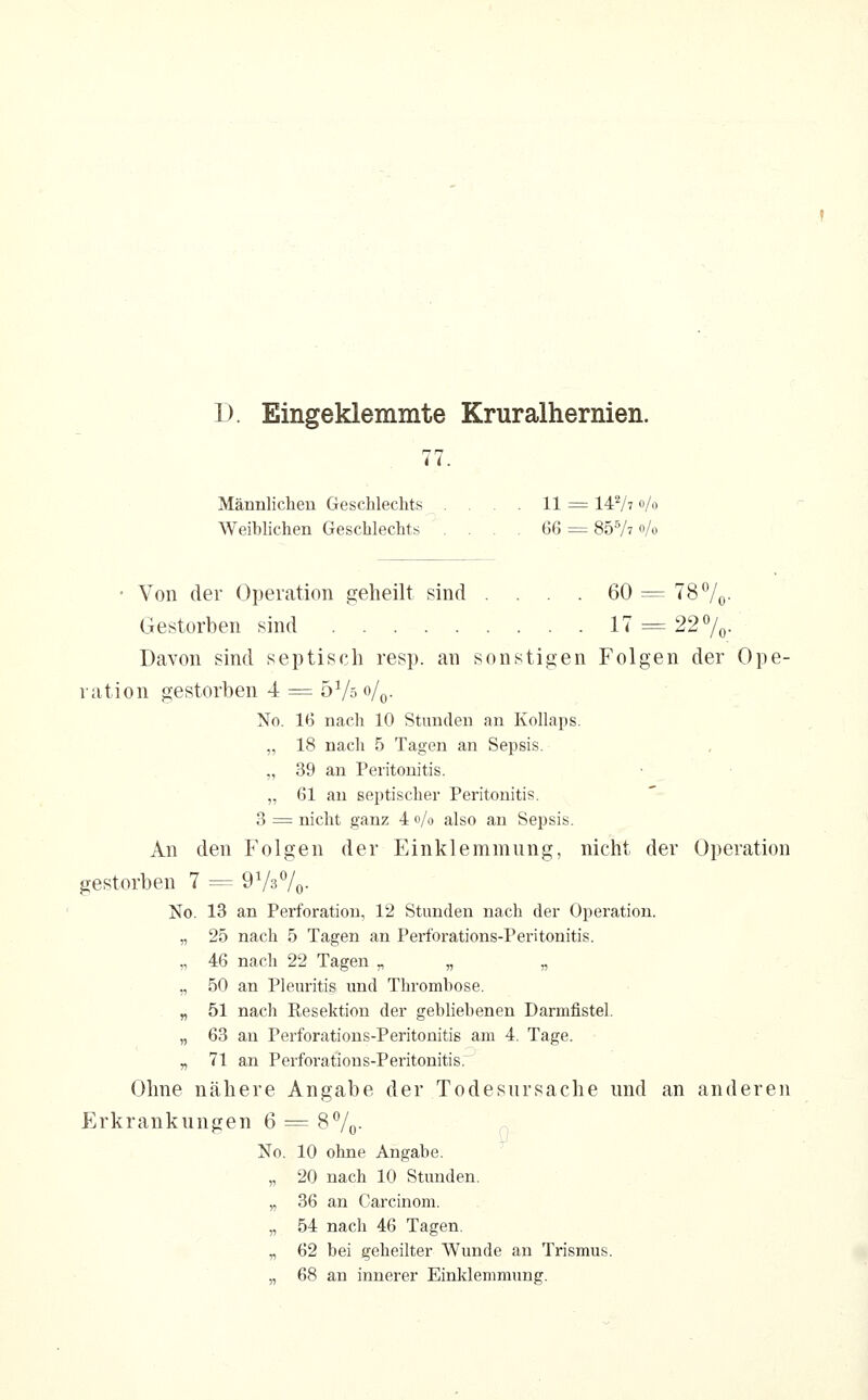 Männlichen Geschlechts , . . . 11 = 147' «/o Weiblichen Geschlechts .... 66 = 857? Vo • Von der Operation geheilt sind .... 60 = 78 7o- Gestorben sind 17 = 22 7o- Davon sind septisch resp. an sonstigen Folgen der Ope- ration gestorben 4 = öVso/o- No. 16 nach 10 Stunden an Kollaps. „ 18 nach 5 Tagen an Sepsis. „ 39 an Peritonitis. „ 61 an septischer Peritonitis. 3 = nicht ganz 4 o/o also an Sepsis. An den Folgen der Einklemmung, nicht der Operation gestorben 7 = ÖVsVo- No. 13 an Perforation, 12 Stunden nach der Operation. „ 25 nach 5 Tagen an Perforations-Peritonitis. „ 46 nach 22 Tagen „ „ „ „ 50 an Pleuritis und Thrombose. „ 51 nach Resektion der gebliebenen Darmfistel. „ 63 an Perforations-Peritonitis am 4. Tage. „ 71 an Perforations-Peritonitis. Ohne nähere Angabe der Todesursache und an anderen Erkrankungen 6 = 87o- No. 10 ohne Angabe. ^ „ 20 nach 10 Stunden. „ 36 an Carcinom. „ 54 nach 46 Tagen. „ 62 bei geheilter Wunde an Trismus. „ 68 an innerer Einklemmung.