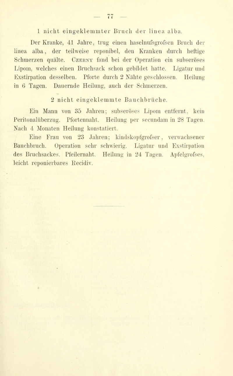 1 nicht eingeklemmter Bruch der linea alba. Der Kranke, 41 Jahre, trug einen haselnufsgrofsen Bruch der hnea alba, der teilweise reponibel, den Kranken durch heftige Schmerzen quälte. Czernt fand bei der Operation ein subseröses Lipom, welches einen Bruchsack schon gebildet hatte. Ligatur und Exstirpation desselben. Pforte durch 2 Nähte geschlossen. Heilung in 6 Tagen. Dauernde Heilung, auch der Schmerzen. 2 nicht eingeklemmte Bauchbrüche. Ein Mann von 35 Jahren; subseröses Lipom entfernt, kein Peritonalüberzug. Pfortennaht. Heilung per secundam in 28 Tagen. Nach 4 Monaten Heilung konstatiert. Eine Frau von 23 Jahren; kindskopfgrofser, verwachsener Bauchbruch. Operation sehr schwierig. Ligatur und Exstirpation des Bruchsackes. Pfeilernaht. Heilung in 24 Tagen. Apfelgrofses, leicht reponierbares Eecidiv.
