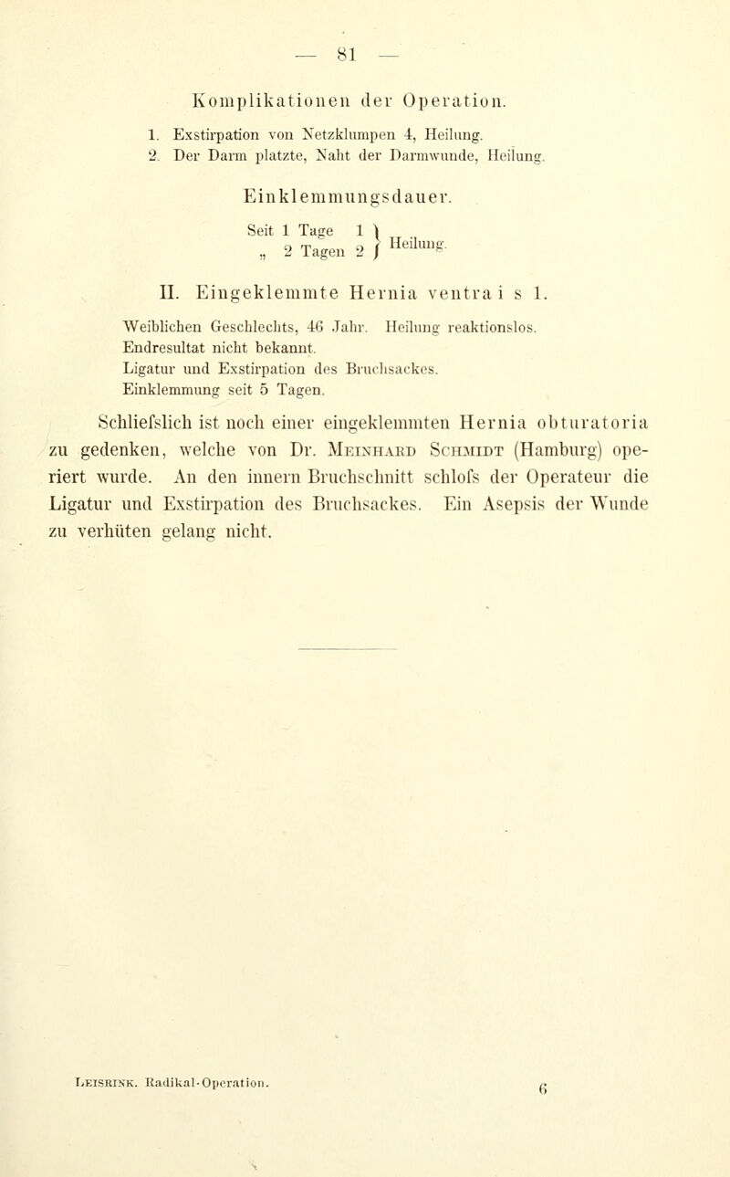 Komplikationen der Operation. 1. Exsth-pation von Netzklumpen 4, Heilung. 2. Der Dann platzte, Naht der Darmwunde, Heilung. Einklemmungsdauer. Seit 1 Tage 1 \ „ 2 Tagen 2 / ^^^^^8- II. Eingeklemmte Heinia ventra i s 1. Weiblichen Geschlechts, 46 Jahr. Heilung reaktionslos. Endresultat nicht bekannt. Ligatur und Exstirpation des Bruthsackes. Einklemmung seit 5 Tagen. Schliefslich ist noch einer eingeklemmten Hernia obturatoria zu gedenken, welche von Dr. Meinhaed Schmidt (Hamburg) ope- riert Avurde. An den Innern Bruchsclmitt schlofs der Operateur die Ligatur und Exstirpation des Briichsackes. Ein Asepsis der Wunde zu verhüten gelang nicht. Leisrisk. Radikal-Operation.