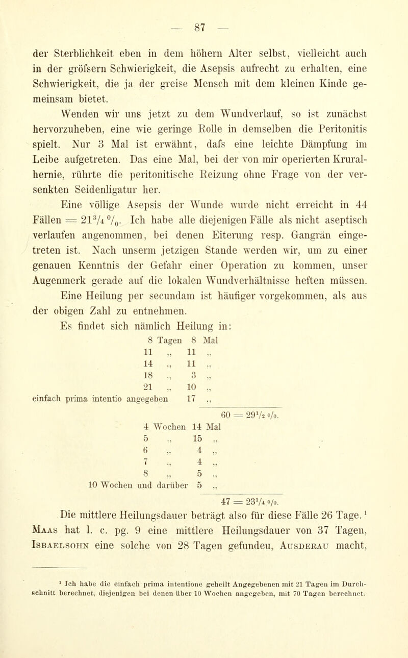 der Sterblichkeit eben iu dem höhern Alter selbst, vielleicht auch in der gröfsern Schwierigkeit, die Asepsis auft'echt zu erhalten, eine Schwierigkeit, die ja der greise Mensch mit dem kleinen Kinde ge- meinsam bietet. Wenden wir uns jetzt zu dem Wundverlauf, so ist zunächst hervorzuheben, eine wie geringe EoUe in demselben die Peritonitis spielt. Nur 3 Mal ist erwähnt, dafs eine leichte Dämpfung im Leibe aufgetreten. Das eine Mal, bei der von mir operierten Krural- hernie, rührte die peritonitische Eeizung ohne Frage von der ver- senkten Seidenligatur her. Eine völlige Asepsis der Wunde wurde nicht erreicht in 44 Fällen == 21 Vi7o- Ich habe alle diejenigen Fälle als nicht aseptisch verlaufen angenommen, bei denen Eiterung resp. Gangrän einge- treten ist. Nach unserm jetzigen Stande werden wir, um zu einer genauen Kenntnis der Gefahr einer Operation zu kommen, unser Augenmerk gerade auf die lokalen Wundverhältnisse heften müssen. Eine Heilung per secundam ist häufiger vorgekommen, als aus der obigen Zahl zu entnehmen. Es findet sich nämlich Heilung in: 8 Tagen 8 Mal 11 „ 11 -,, 14 „ 11 ., 18 ., 3 „ 21 ,. 10 „ einfach prima intentio angegeben 17 ., 60 = = 29V2 o/o. 4 Wochen 14 Mal 5 15 „ 6 ,. 4 „ 7 4 „ 8 5 ., 10 Wochen und darüb( 3r 5 ., 47 = 23V4 0/0. Die mittlere Heilungsdauer beträgt also für diese Fälle 26 Tage. * Maas hat 1. c. pg. 9 eine mittlere Heilungsdauer von 37 Tagen, IsBAELSOHN eine solche von 28 Tagen gefunden, Ausderau macht. ' Ich habe die einfach prima intentione geheilt Angegebenen mit 21 Tagen im Durch- schnitt berechnet, diejenigen bei denen über 10 Wochen angegeben, mit 70 Tagen berechnet.