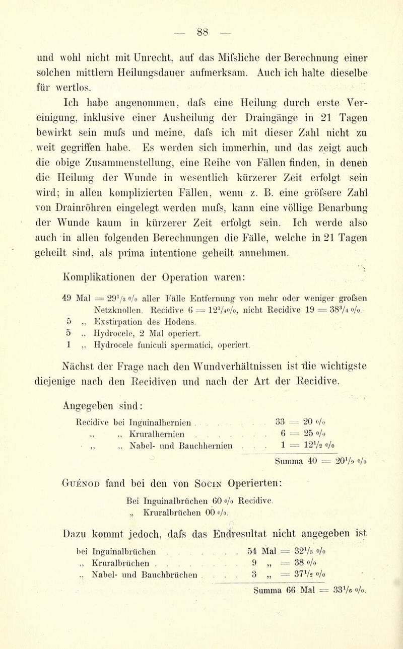 und wolil nicht mit Unrecht, auf das Mifsliche der Berechnung einer solchen mittlem Heilungsdauer aufmerksam. Auch ich halte dieselbe für wertlos. Ich habe angenommen, dafs eine Heilung durch erste Ver- einigung, inklusive einer Ausheilung der Draingänge in 21 Tagen bewirkt sein mufs und meine, dafs ich mit dieser Zahl nicht zu weit gegiiflfen habe. Es werden sich immerhin, und das zeigt auch die obige Zusammenstellung, eine Reihe von Fällen finden, in denen die Heilung der Wunde in wesentlich kürzerer Zeit erfolgt sein wird; in allen komplizierten Fällen, wenn z. B. eine gröfsere Zahl von Drainröhren eingelegt werden mufs, kann eine völlige Benarbung der Wunde kaum in kürzerer Zeit erfolgt sein. Ich werde also auch in allen folgenden Berechnungen die Fälle, welche in 21 Tagen geheilt sind, als prima intentione geheilt annehmen. Komplikationen der Operation waren: 49 Mal =29730/0 aller Fälle Entfernung von mehr oder weniger gi'ofeen Netzknollen. Recidive 6 = I2V40/0, nicht Recidive 19 = SSV* »/o- 5 ,, Exstirpation des Hodens. 5 ., Hydrocele, 2 Mal operiert. 1 ,, Hydrocele funiculi spermatici, operiert. Nächst der Frage nach den Wundverhältnissen ist tlie wichtigste diejenige nach den Recidiven und nach der Art der Recidive. Angegeben sind: Recidive bei Inguinalhernien . . . 33 = 20 0/0 ,, Kruralhernien 6 ^^ 25 0/,^ ■ „ „ Nabel- imd Bauchhernien ... 1 = I2V2 0/0 Summa 40 = 207» 0/0 GüENOD fand bei den von Socin Operierten: Bei Inguinalbrüchen 60 0/0 Recidive. „ Kruralbrüchen 00 0/0. Dazu kommt jedoch, dafs das Endresultat nicht angegeben ist hei Inguinalbrüchen 54 Mal = 3273 0/0 „ Kruralbrüchen 9 „= 38 0/0 ., Nabel- und Bauchbrüchen .... 3 „ = 3772 0/0 Summa 66 Mal = 337« »A.