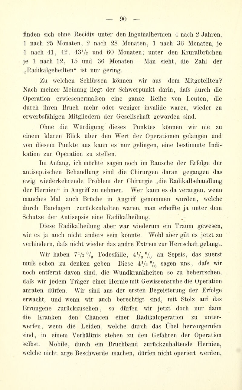 finden sich ohne Recidiv unter den Inguinalhernien 4 nach 2 Jahren, 1 nach 25 Monaten, 2 nach 28 Monaten, 1 nach 36 Monaten, je 1 nach 41, 42, 43Va und 60 Monaten; unter den Kruralbrüchen je 1 nach 12, 15 und 36 Monaten. Man sieht, die Zahl der „Radikalgeheilten ist nur gering. Zu welchen Schlüssen können wir aus dem Mitgeteilten? Nach meiner Meinung liegt der Schwerpunkt darin, dafs durch die Operation erwiesenermafsen eine ganze Reihe von Leuten, die durch ihren Bruch mehr oder weniger invalide waren, wieder zu erwerbsfähigen Mitghedern der Gesellschaft geworden sind. Ohne die Würdigung dieses Punktes können wir nie zu einem klaren Blick über den Wert der Operationen gelangen und von diesem Punkte aus kann es nur gelingen, eine bestimmte Indi- kation zur Operation zu stellen. Im Anfang, ich möchte sagen noch im Rausche der Erfolge der antiseptischen Behandlung sind die Chirurgen daran gegangen das ewig wiederkehrende Problem der Chirurgie „die Radikalbehandlung der Hernien in Angriff zu nehmen. Wer kann es da verargen, wenn manches Mal auch Brüche in Angriif genommen wurden, welche durch Bandagen zurückzuhalten waren, man erhoffte ja unter dem Schutze der Antisepsis eine Radilialheilung. Diese Radikalheilung aber war wiederum ein Traum gewesen, wie es ja auch nicht anders sein konnte. Wohl aber gilt es jetzt zu verhindern, dafs nicht wieder das andre Extrem zur Herrschaft gelangt. Wir haben TVs 7o Todesfälle, 473% an Sepsis, das zuerst mufs schon zu denken geben Diese 4V3 7o sagen uns, dafs wir noch entfernt davon sind, die Wundkrankheiten so zu beherrschen, dafs wir jedem Träger einer Hernie mit Gewissensruhe die Operation anraten dürfen. Wir sind aus der ersten Begeisterung der Erfolge erwacht, und wenn wir auch berechtigt sind, mit Stolz auf das Errungene zurückzusehen, so dürfen wir jetzt doch nur dann die Kranken den Chancen einer Radikaloperation zu unter- werfen, wenn die Leiden, welche durch das Übel hervorgerufen sind, in einem Verhältnis stehen zu den Gefahren der Operation selbst. Mobile, durch ein Bruchband zurückzuhaltende Hernien, welche nicht arge Beschwerde machen, dürfen nicht operiert werden,