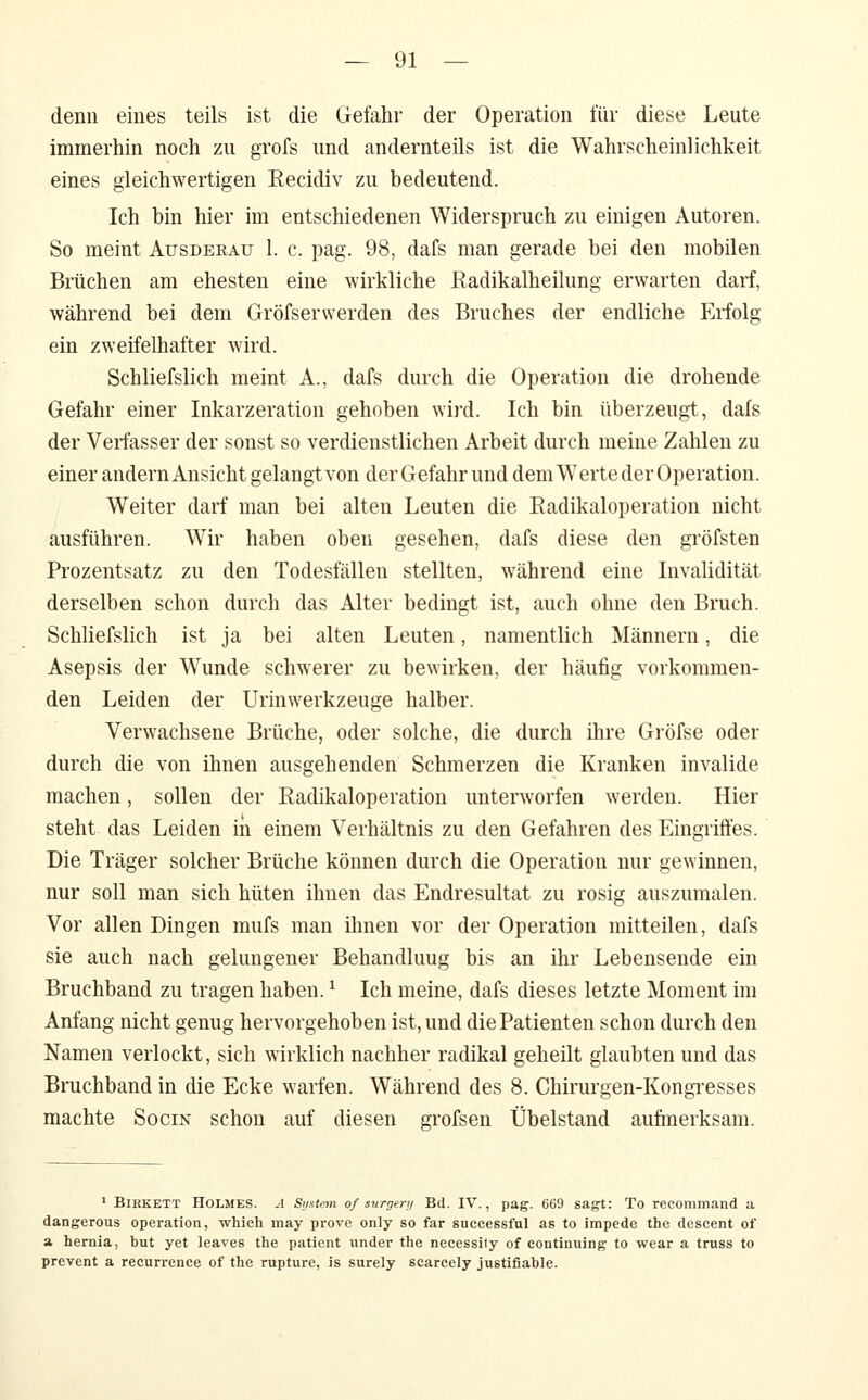 denn eines teils ist die Gefahr der Operation für diese Leute immerhin noch zu grofs und andernteils ist die Wahrscheinlichkeit eines gleichwertigen Recidiv zu bedeutend. Ich bin hier im entschiedenen Widerspruch zu einigen Autoren. So meint Aüsdekau 1. c. pag. 98, dafs man gerade bei den mobilen Brüchen am ehesten eine wirkliche ßadikalheilung erwarten darf, während bei dem Gröfserwerden des Bruches der endliche Erfolg ein zweifelhafter wird. Schliefslich meint A., dafs durch die Operation die drohende Gefahr einer Inkarzeration gehoben wii'd. Ich bin überzeugt, dafs der Verfasser der sonst so verdienstlichen Arbeit durch meine Zahlen zu einer andern Ansicht gelangt von der Gefahr und dem Werte der Operation. Weiter darf man bei alten Leuten die Eadikaloperation nicht ausführen. Wir haben oben gesehen, dafs diese den gröfsten Prozentsatz zu den Todesfällen stellten, während eine Invalidität derselben schon durch das Alter bedingt ist, auch ohne den Bruch. Schliefslich ist ja bei alten Leuten, namentlich Männern, die Asepsis der Wunde schwerer zu bewirken, der häufig vorkommen- den Leiden der Urin Werkzeuge halber. Verwachsene Brüche, oder solche, die durch ihre Gröfse oder durch die von ihnen ausgehenden Schmerzen die Kranken invalide machen, sollen der Radikaloperation unterworfen werden. Hier steht das Leiden iii einem Verhältnis zu den Gefahren des Eingriffes. Die Träger solcher Brüche können durch die Operation nur gewinnen, nur soll man sich hüten ihnen das Endresultat zu rosig auszumalen. Vor allen Dingen mufs man ihnen vor der Operation mitteilen, dafs sie auch nach gelungener Behandlung bis an ihr Lebensende ein Bruchband zu tragen haben. ^ Ich meine, dafs dieses letzte Moment im Anfang nicht genug hervorgehoben ist, und die Patienten schon durch den Namen verlockt, sich wirklich nachher radikal geheilt glaubten und das Bruchband in die Ecke warfen. Während des 8. Chirurgen-Kongresses machte Socin schon auf diesen grofsen Übelstand aufmerksam. * BiKKETT Holmes. A Smtem of surgery Bd. IV., pag. 669 sagt: To recommand a dangerous Operation, which may provc only so far successful as to impede the descent of a hernia, but yet leaves the patient under the necessity of continuing to wear a truss to prevent a recurrence of the rupture, is surely scarcely justifiable.