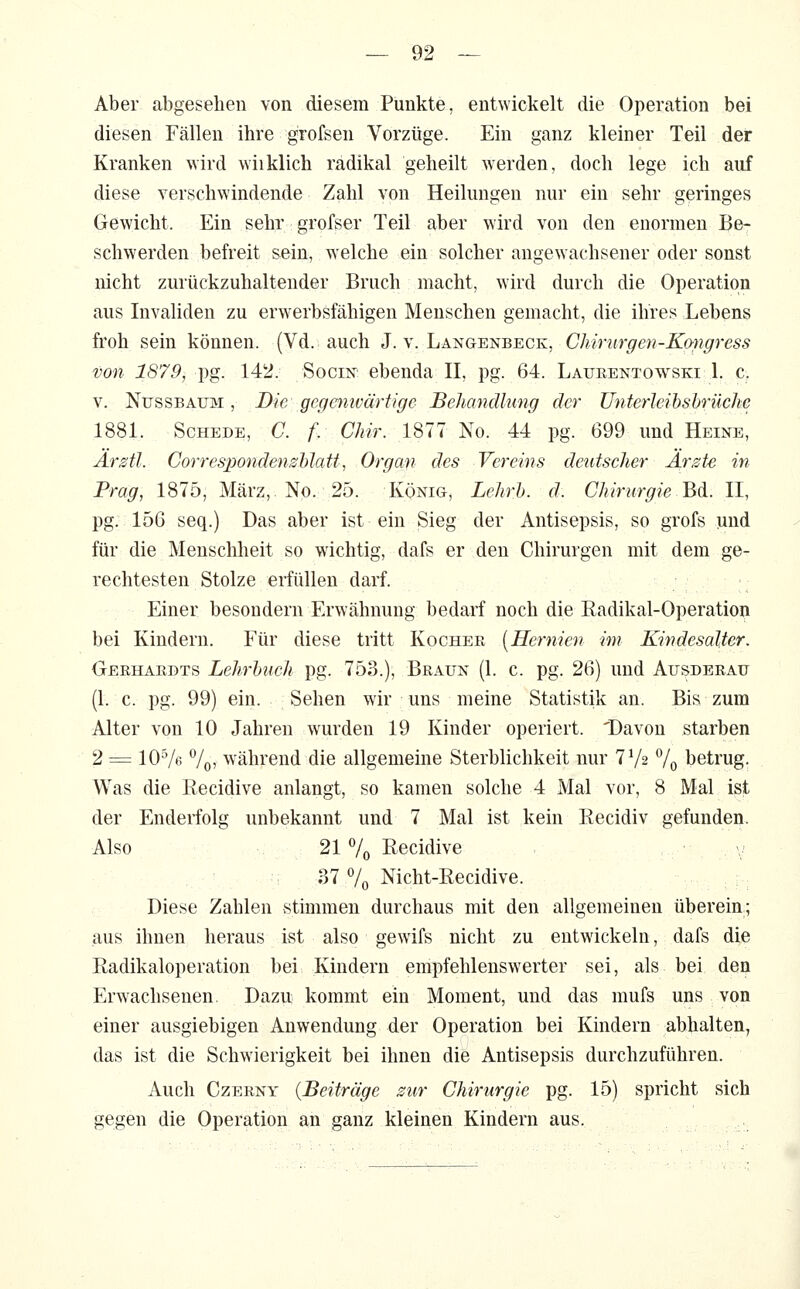 Aber abgesehen von diesem Punkte, entwickelt die Operation bei diesen Fällen ihre grofsen Vorzüge. Ein ganz kleiner Teil der Kranken wird wiiklich radikal geheilt werden, doch lege ich auf diese verschwindende Zahl von Heilungen nur ein sehr geringes Gewicht. Ein sehr grofser Teil aber wird von den enormen Be- schwerden befreit sein, welche ein solcher angewachsener oder sonst nicht zurückzuhaltender Bruch macht, wird durch die Operation aus Invaliden zu erwerbsfähigen Menschen gemacht, die ihres Lebens froh sein können. (Vd. auch J. v. Langenbeck, Chirurgen-Kmgress von 1879, pg. 142. Socin ebenda IL pg. 64. Lafeentowski 1. c. V. NüssBAinyi, Die gegenwärtige Behandlung der Unterleibshrücke 1881. Schede, C. f/ Chir. 1877 No. 44 pg. 699 und Heine, Ar Sil. Gorrespondenshlatt, Organ des Vereins deutscher Ärste in Frag, 1875, März,. No. 25. König, LehrJ). d. Chirurgie Bd. II, pg. 156 seq.) Das aber ist ein Sieg der Antisepsis, so grofs und für die Menschheit so wuchtig, dafs er den Chirurgen mit dem ge- rechtesten Stolze erfüllen darf. Einer besondern Erwähnung bedarf noch die Eadikal-Operation bei Kindern. Für diese tritt Kocher [Hermen im Kindesalter. Gerhardts Lehrbuch pg. 753.), Braun (1. c. pg. 26) und Ausderatj (1. c. pg. 99) ein. Sehen wir uns meine Statistik an. Bis zum Alter von 10 Jahren wurden 19 Kinder operiert. 'Davon starben 2 = 10^6 Vor während die allgemeine Sterblichkeit nur 7V2 7o betrug. Was die Recidive anlangt, so kamen solche 4 Mal vor, 8 Mal ist der Enderfolg unbekannt und 7 Mal ist kein Recidiv gefunden. Also 21 7o Recidive 37 7o Nicht-Recidive. Diese Zahlen stimmen durchaus mit den allgemeinen überein; aus ihnen heraus Lst also gewifs nicht zu entwickeln, dafs die Radikaloperation bei Kindern empfehlenswerter sei, als bei den Erwachsenen. Dazu kommt ein Moment, und das mufs uns von einer ausgiebigen Anwendung der Operation bei Kindern abhalten, das ist die Schwierigkeit bei ihnen die Antisepsis durchzuführen. Auch Czerny {Beiträge sur Chirurgie pg. 15) spricht sich gegen die Operation an ganz kleinen Kindern aus.