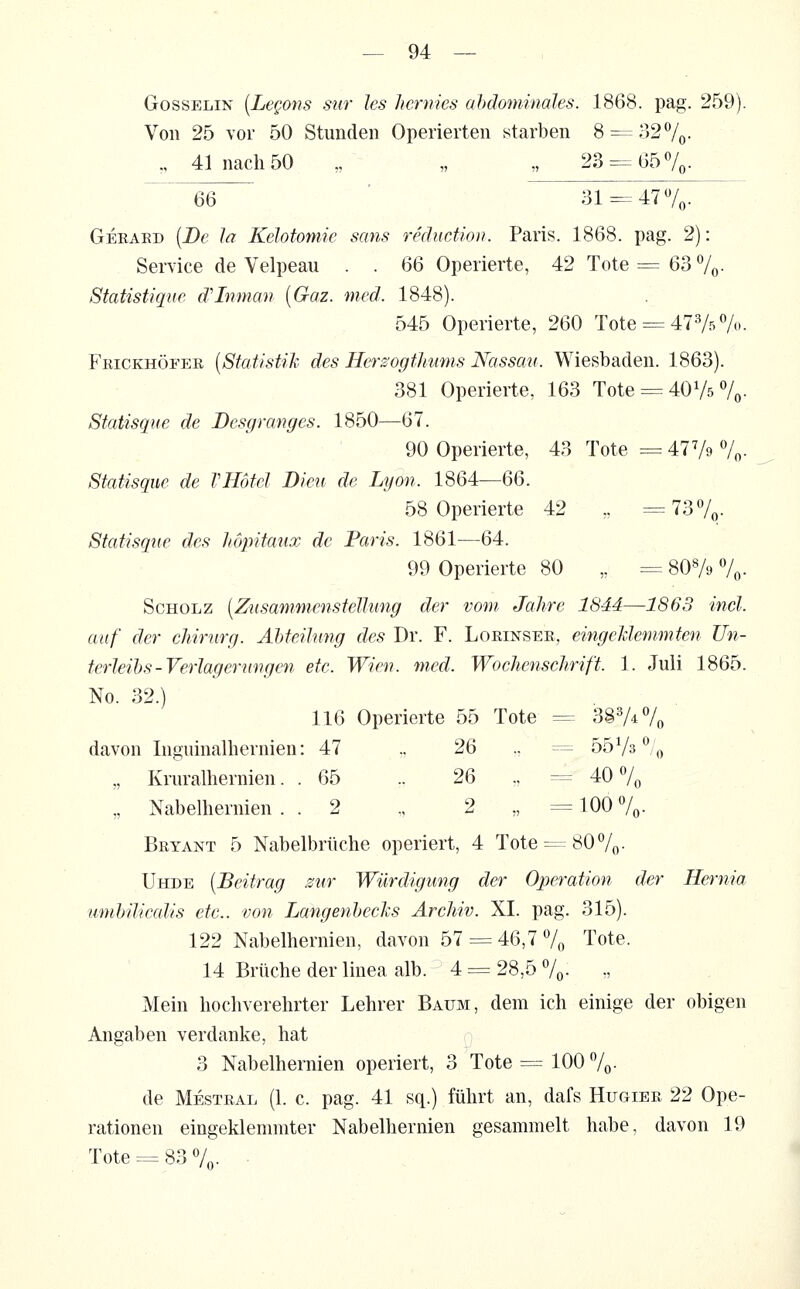 GossELiN [Legons sur les Jicmies abdominales. 1868. pag. 259). Von 25 vor 50 Stunden Operierten starben 8 = 327o- „ 41 nach 50 „ „ „ 23 = t357o- 66 ■ 31=-47Vo- Gekaed [De Ja Kelotomie sans rediictiou. Paris. 1868. pag. 2): Service de Velpeau . . 66 Operierte, 42 Tote = 63 7o- Statistique d'Inman [Gaz. med. 1848). 545 Operierte, 260 Tote = 4775%- Feickhöfer [Statistih des Herzogthums Nassau. Wiesbaden. 1863). 381 Operierte, 163 Tote = 40V5 7o- Statisgue de Dcsgranges. 1850—67. 90 Operierte, 43 Tote =47 V^ 7«• Statisque de VHöfcl Dieu de Lyon. 1864—66. 58 Operierte 42 „ =737q. Statisque des hopitaux de Paris. 1861—64. 99 Operierte 80 „ = 80Ve 7o- Scholz [Zusammenstellung der vom Jahre 1844—1863 incl. auf der cliirurg. Ahteilung des Dr. F. Lorinsee, eingeklemmten Un- terleibs-Verlagerungen etc. Wien. med. Wochenschrift. 1. Juli 1865. No. 32.) 116 Operierte 55 Tote = 387^70 davon Inguinalhernien: 47 ., 26 ., = bb^/s^i^ „ Kruralhernien. . 65 „ 26 „ = 40 7o „ Nabelhernien . . 2 „ 2 „ = 100 7o- Beyant 5 Nabelbrüche operiert, 4 Tote =-^807« • ÜHDE [Beitrag sur Würdigung der Operation der Hernia umbilicalis etc.. von Langenbechs Archiv. XI. pag. 315). 122 Nabelhernien, davon 57 = 46,7 7o Tote. 14 Brüche der linea alb. 4 = 28,5 7o- ■: Mein hochverehrter Lehrer Baum, dem ich einige der obigen Angaben verdanke, hat 3 Nabelhernien operiert, 3 Tote = 100 7o- de Mesteal (1. c. pag. 41 sq.) führt an, dafs Hugier 22 Ope- rationen eingeklemmter Nabelhernien gesammelt habe, davon 19 Tote = 83 7o- ■