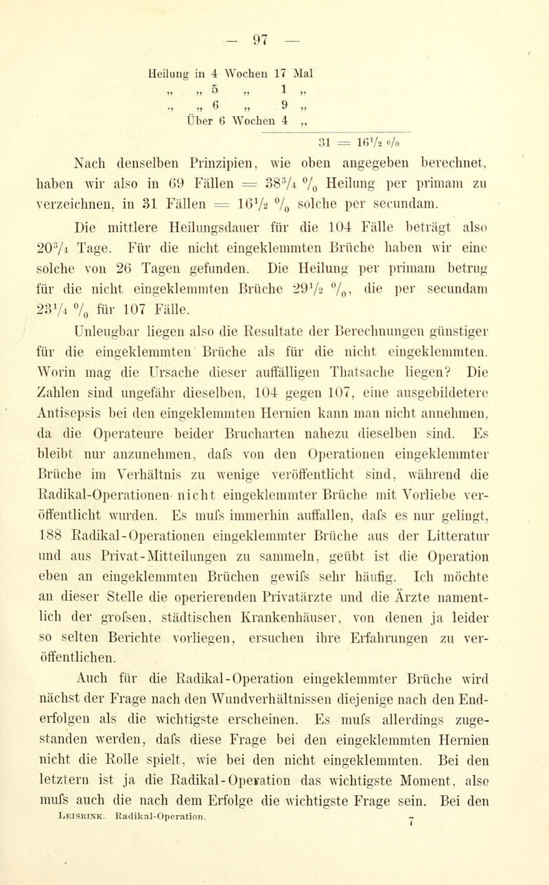 lilung in 4 Wochen 17 Mal 75 5) ö Über ( 1 9 3 Wochen 4 »7 77 7» 31 = 16 Va o/o Nach denselben Prinzipien, wie oben angegeben berechnet, haben wir also in 69 Fällen = 38V-i 7o Heilung per primani zu verzeichnen, in 31 Fällen = I6V2 7o solche per secundam. Die mittlere Heilungsdaner für die 104 Fälle beträgt also 2OV4 Tage. Für die nicht eingeklemmten Brüche haben wir eine solche von 26 Tagen gefunden. Die Heilung per primam betrug für die nicht eingeklemmten Brüche 29 V2 Vo^ <lie P^i' secundam 23V4 7o für 107 Fälle. Unleugbar liegen also die Resultate der Berechnungen günstiger für die eingeklemmten Brüche als für die nicht eingeklennnten. Worin mag die Ursache dieser auflfälligen Thatsache liegen? Die Zahlen sind ungefähr dieselben, 104 gegen 107, eine ausgebildetere Antisepsis bei den eingeklemmten Hernien kann man nicht annehmen, da die Operateure beider Brucharten nahezu dieselben sind. Es bleibt nur anzunehmen, dafs von den Operationen eingeklemmter Brüche im Verhältnis zu wenige veröffentlicht sind, während die Eadikal-Operationen nicht eingeklemmter Brüche mit Vorliebe ver- öffentlicht wurden. Es mufs immerhin auffallen, dafs es nur gelingt, 188 Eadikal-Operationen eingeklemmter Brüche aus der Litteratur und aus Privat-Mitteilungen zu sannneln, geübt ist die Operation eben an eingeklemmten Brüchen gewifs sehr häufig. Ich möchte an dieser Stelle die operierenden Privatärzte und die Ärzte nament- lich der gTofsen, städtischen Krankenhäuser, von denen ja leider so selten Berichte vorliegen, ersuchen ihre Erfahrungen zu ver- öffentlichen. Auch für die Radikal-Operation eingeklemmter Brüche wird nächst der Frage nach den Wundverhältnissen diejenige nach den End- erfolgen als die wichtigste erscheinen. Es mufs allerdings zuge- standen werden, dafs diese Frage bei den eingeklemmten Hernien nicht die Rolle spielt, wie bei den nicht eingeklemmten. Bei den letztern ist ja die Radikal-Opeiation das wichtigste Moment, also mufs auch die nach dem Erfolge die wichtigste Frage sein. Bei den Leisuink. Ivadikal-Operation.