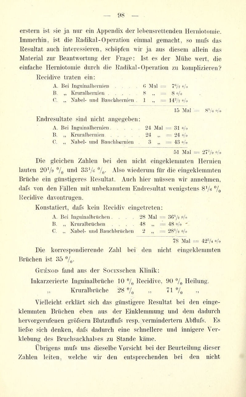 erstem ist sie ja nur ein Appendix der lebensrettenden Herniotomie. Immerhin, ist die Eadikal-Operation einmal gemacht, so mufs das Resultat auch interessieren, schöpfen wir ja aus diesem allein das Material zur Beantwortung der Frage: Ist es der Mühe wert, die einfache Herniotomie durch die Eadikal-Operation zu komplizieren? Eecidive traten ein: A. Bei Inguinalliernieii .... (j Mal = TVt »A» B. „ Kruralhernien 8 ,, = 8 o/o C. „ Nabel- und Banclihernien . 1 „ = 147? Vo 15 Mal = 8V6 o/o Endresultate sind nicht angegeben: A. Bei lüguinalhernien 24 Mal = 31 o/o B. „ Kruralhernien 24 ,, = 24 o/o C. „ Nabel- und Bauchhcrnien . 3 „ = 43 o/o 51 Mal = 2779 o/o Die gleichen Zahlen bei den nicht eingeklemmten Hernien lauten 207» 7o und 33Vo 7o- Also wiederum für die eingeklemmten Brüche ein günstigeres Resultat. Auch hier müssen wir annehmen, dafs von den Fällen mit unbekanntem Endresultat wenigstens SV« V© Recidive davontrugen. Konstatiert, dafs kein Recidiv eingetreten: A. Bei luguinalbrüchen .... 28 Mal = 36V2 .0/0 B. „ Kruralbrüchen . . . . 48 „ = 48 0/0 ' C. ,, Nabel- und Bauchbrücben 2 „ = 28V2 0/0 78 Mal = 427* 0/0 Die korrespondierende Zahl bei den nicht eingeklemmten Brüchen ist 35 ^1^. GuENOD fand aus der SociNschen Klinik: Inkarzerierte Inguinalbrüche 10 7o Recidive, 90 % Heilung. Kruralbrüche 28 7o ,, '^^ % Vielleicht erklärt sich das günstigere Resultat bei den einge- klennnten Brüchen eben aus der Einklemmung und dem dadurch hervorgerufenen gröfsern Blutzuflufs resp. vermindertem Abflufs. Es liefse sich denken, dafs dadurch eine schnellere und innigere Ver- klebung des Bruchsackhalses zu Stande käme. Übrigens mufs uns dieselbe Vorsicht bei der Beurteilung dieser Zahlen leiten, welche wir den entsprechenden bei den nicht