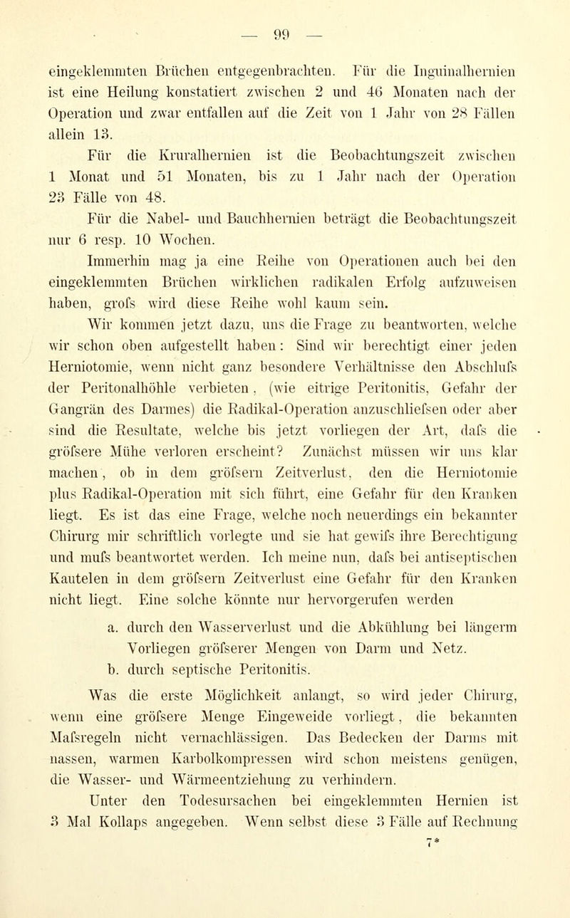 eingeklemmten Brüchen entgegenbrachten. Für die Inguinalhernien ist eine Heilung konstatiert zwischen 2 und 46 Monaten nach der Operation und zwar entfallen auf die Zeit von 1 Jahr von 28 Fällen allein 13. Für die Kruralhernien ist die Beobachtungszeit zwischen 1 Monat und 51 Monaten, bis zu 1 Jahr nach der Operation 2?> Fälle von 48. Für die Nabel- und Bauchhernien beträgt die Beobachtungszeit nur 6 resp. 10 Wochen. Immerhin mag ja eine Reihe von Operationen auch bei den eingeklemmten Brüchen wirklichen radikalen Erfolg aufzuweisen haben, grofs wird diese Reihe wohl kaum sein. Wir kommen jetzt dazu, uns die Frage zu beantworten, welche wir schon oben aufgestellt haben: Sind wir berechtigt einer jeden Herniotomie, wenn nicht ganz besondere Verhältnisse den Abschlufs der Peritonalhöhle verbieten. (wie eitrige Peritonitis, Gefahr der Gangrän des Darmes) die Radikal-Operation auzuschliefsen oder aber sind die Resultate, welche bis jetzt vorliegen der Art, dafs die gröfsere Mühe verloren erscheint? Zunächst müssen wir uns klar machen, ob in dem gröfsern Zeitverlust, den die Herniotomie plus Radikal-Operation mit sich führt, eine Gefahr für den Kranken liegt. Es ist das eine Frage, welche noch neuerdings ein bekannter Chirurg mir schriftlich vorlegte und sie hat gewifs ihre Berechtigung und mufs beantwortet werden. Ich meine nun, dafs bei antiseptiscben Kautelen in dem gröfsern Zeitverlust eine Gefahr für den Kranken nicht liegt. Eine solche könnte nur hervorgerufen werden a. durch den Wasserverlust und die Abkühlung bei längerm Vorliegen gröfserer Mengen von Darm und Netz. b. durch septische Peritonitis. Was die erste Möglichkeit anlangt, so wird jeder Chirurg, wenn eine gröfsere Menge Eingeweide vorliegt, die bekannten Mafsregeln nicht vernachlässigen. Das Bedecken der Darms mit nassen, warmen Karbolkompressen wird schon meistens genügen, die Wasser- und Wärmeentziehung zu verhindern. Unter den Todesursachen bei eingeklemmten Hernien ist 3 Mal Kollaps angegeben. Wenn selbst diese 3 Fälle auf Rechnung