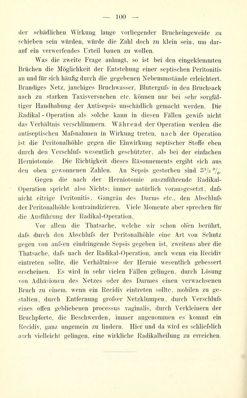 der schädlichen Wiikuiig lange vorliegender Brucheingeweide zu schieben sein würden, würde die Zahl doch zu klein sein, um dar- auf ein verwerfendes Urteil bauen zu wollen. Was die zweite Frage anlangt, so ist bei den eingeklemmten Brüchen die Möglichkeit der Entstehung einer septischen Peritonitis an und für sich häufig durch die gegebenen Nebenumstände erleichtert. Brandiges Netz, jauchiges Bruchw^asser, Blutergufs in den Bruchsack nach zu starken Taxisversuchen etc. können nur bei sehr sorgfäl- tiger Handhabung der Antisepsis unschädlich gemacht werden. Die Eadikal - Operation als solche kann in diesen Fällen gewifs nicht das Verhältnis verschlimmern. Während der Operation werden die antiseptischen Mafsnahmen in Wirkung treten, nach der Operation ist die Peritonalhöhle gegen die Einwirkung septischer Stoffe eben durch den Yerschlufs wesenthch geschützter, als bei der einfachen Herniotomie. Die Richtigkeit dieses Räsonnements ergibt sich aus den oben gewonnenen Zahlen. An Sepsis gestorben sind ^Vs 7o- Gegen die nach der Herniotomie auszuführende Radikal- Operation spricht also Nichts; immer natürlich vorausgesetzt, dafs nicht eitrige Peritonitis, Gangrän des Darms etc., den Abschlufs der Peritonalhöhle kontraindizieren. Viele Momente aber sprechen für die Ausführung der Radikal-Operation., Vor allem die Thatsache, welche wir schon ob'en berührt, dafs durch den Abschlufs der Peritonalhöhle eine Art von Schutz gegen von aufsen eindringende Sepsis gegeben ist, zweitens aber die Thatsache, dafs nach der Radikal-Operation, auch wenn ein Recidiv eintreten sollte, die Verhältnisse der Hernie wesentlich gebessert erscheinen. Es wird in sehr vielen Fällen gelingen, durch Lösung von Adhäsionen des Netzes oder des Darmes einen verwachsenen Bruch zu einem, wenn ein Recidiv eintreten sollte, mobilen zu ge- stalten, durch Entfernung grofser Netzklumpen, durch Verschlufs eines offen gebliebenen processus vaginahs, durch Verkleinern der Bruchpforte, die Beschwerden, immer angenommen es kommt ein Recidiv, ganz ungemein zu lindern. Hier und da wird es schliefslich auch vielleicht gelingen, eine wirkliche Radikalheilung zu erreichen.