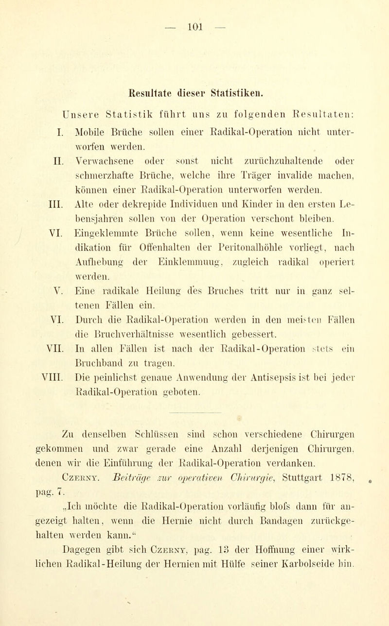 Resultate dieser Statistiken. Unsere Statistik führt uns zu folgenden Resultaten: I. Mobile Brüche sollen einer Radikal-Operation nicht unter- worfen werden. II. Verwachsene oder sonst nicht zurüchzuhaltende oder schmerzhafte Brüche, welche ihre Träger invalide machen, können einer Radikal-Operation unterworfen werden. III. Alte oder dekrejjide Individuen und Kinder in den ersten Le- bensjahren sollen von der Operation verschont bleiben. VI. Eingeklemmte Brüche sollen, wenn keine wesentliche In- dikation für Offenhalten der Peritonalhöhle vorliegt, nach Aufliebung der Einklemmung, zugleich radikal oi)eriert werden. V. Eine radikale Heilung des Bruches tritt nur iu ganz sel- tenen Fällen ein. VI. Durch die Radikal-Operation werden in den meisten Fällen die Bruchverhältnisse wesentlich gebessert. VII. In allen Fällen ist nach der Radikal-Operation stets ein Bruchband zu tragen. VIII. Die peinlichst genaue Anwendung der Antisepsis ist bei jeder Radikal-Operation geboten. Zu denselben Schlüssen sind schon verschiedene Chirurgen gekommen und zwar gerade eine Anzahl derjenigen Chirurgen, denen wir die Einführung der Radikal-Operation veixlanken. CzEENY. Beiträge .zur operativen Chirurgie, Stuttgart 1878, pag. 7. „Ich möchte die Radikal-Operation vorläufig blofs dann für au- gezeigt halten, wenn die Hernie nicht durch Bandagen zurückge- halten werden kann.'- Dagegen gibt sich Czerxt, pag. 13 der Hoffnung einer wirk- lichen Radikal-Heilung der Hernien mit Hülfe seiner Karbolseide hin.