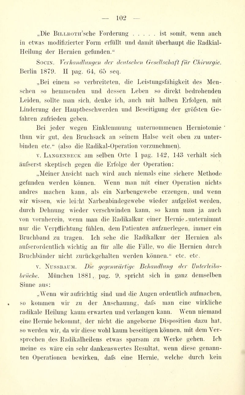 „Die BiLLROTH'sche Forderung ist somit, wenn auch in etwas modifizierter Form erfüllt und damit überhaupt die Eadkial- Heilung der Hernien gefunden. SociN. Verhandlungen der deutschen Gesellschaft für Chirurgie. Berlin 1879. II pag. 64, 65 seq. „Bei einem so verbreiteten, die Leistungsfähigkeit des Men- schen so hemmenden und dessen Leben so direkt bedrohenden Leiden, sollte man sich, denke ich, auch mit halben Erfolgen, mit Linderung der Haujjtbeschwerden und Beseitigung der gröfsten Ge- fahren zufrieden geben. Bei jeder wegen Einklennnung unternommenen Herniotomie thun wir gut, den Bruchsack an seinem Halse weit oben zu unter- binden etc. (also die Radikal-Operation vorzunehmen). V. Langenbeck am selben Orte I pag. 142, 143 verhält sich äufserst skeptisch gegen die Erfolge der Operation: „Meiner Ansicht nach wird auch niemals eine sichere Methode gefunden werden können. Wenn man mit einer Operation nichts andres machen kann, als ein Narbengewebe erzeugen, und wenn wir wissen, wie leicht Narbenbindegewebe wieder aufgelöst werden, durch Dehnung wieder verschwinden kann, so kann man ja auch von vornherein, wenn man die Radikalkur einer Hernie,unternimmt nur die Verpflichtung fühlen, dem Patienten aufzuerlegen, immer ein Bruchband zu tragen. Ich sehe die Radikalkur der Hernien als aufserordentlich wichtig an für alle die Fälle, wo die Hernien durch Bruchbände]' nicht zurückgehalten werden können. etc. etc. V. Nüssbaum. Die gegenwärtkje Behandlung der Unterleihs- hrüche. München 1881, pag. 9, spricht sich in ganz demselben Sinne aus: „Wenn wir aufrichtig sind und die Augen ordentlich aufmachen, so kununen wir zu der Anschauung, dafs man eine wirkliche radikale Heilung kaum erwarten und verlangen kann. Wenn niemand eine Hernie bekonnnt, der nicht die angeborne Disposition dazu hat, so werden wir, da wir diese wohl kaum beseitigen können, mit dem Ver- sprechen des Eadikalheilens etwas sparsam zu Werke gehen. Ich meine es wäre ein sehr dankenswertes Resultat, wenn diese genann- ten Operationen bewirken, dafs eine Hernie, welche durch kein