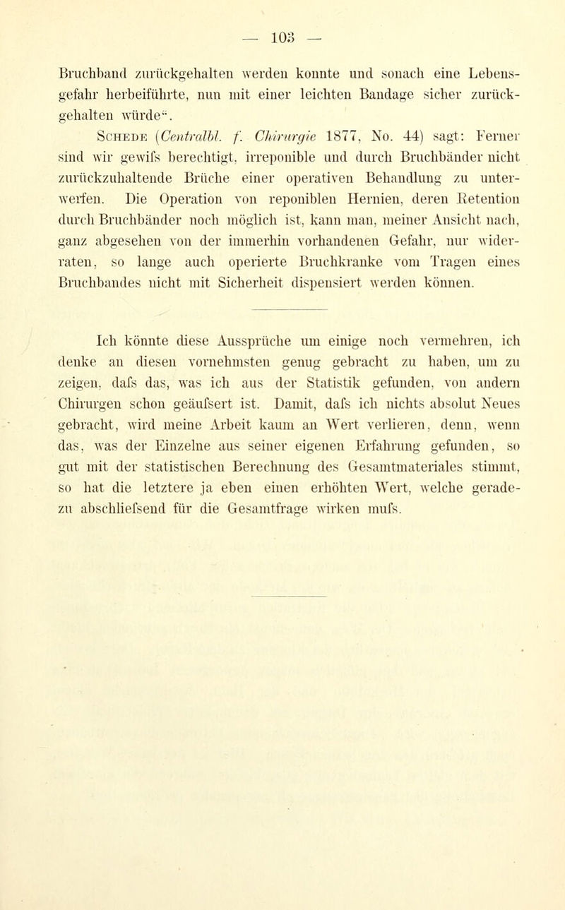 Bruchband ziuückgehalten werden konnte und sonach eine Lebens- gefahr herbeiführte, nun mit einer leichten Bandage sicher zurück- gehalten würde. Schede [Centralbl. f. Chirurgie 1877, No. 44) sagt: Ferner sind wir gewifs berechtigt, irreponible und durch Bruchbänder nicht zurückzuhaltende Brüche einer operativen Behandlung zu unter- werfen. Die Operation von reponibleu Hernien, deren Retention durch Bruchbänder noch möglich ist, kann man, meiner Ansicht nach, ganz abgesehen von der immerhin vorhandenen Gefahr, nur wider- raten, so lange auch operierte Bruchkranke vom Tragen eines Bruchbandes nicht mit Sicherheit dispensiert werden können. Ich könnte diese Aussprüche um einige noch vermehren, ich denke an diesen vornehmsten genug gebracht zu haben, um zu zeigen, dafs das, was ich aus der Statistik gefunden, von andern Chirurgen schon geäufsert ist. Damit, dafs ich nichts absolut Neues gebracht, wird meine Arbeit kaum an Wert verlieren, denn, wenn das, was der Einzelne aus seiner eigenen Erfahrung gefunden, so gilt mit der statistischen Berechnung des Gesamtmateriales stimmt, so hat die letztere ja eben einen erhöhten Wert, welche gerade- zu abschliefsend für die Gesamtfrage wirken mufs.